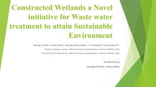 Constructed Wetlands a Novel
initiative for Waste water
treatment to attain Sustainable
Environment
Umang K Shaha, Anant Mitraa, Renuka Dharwarkara, J.S.Sudarsanb*,R.Annaduraib*
aUnder Graduate student, SRM University, kattankulathur, Chennai 603203, India
b*Faculty of Civil Engineering, SRM University, kattankulathur, Chennai 603203, India
Presented by
Umang K Shah, Anant Mitra
 