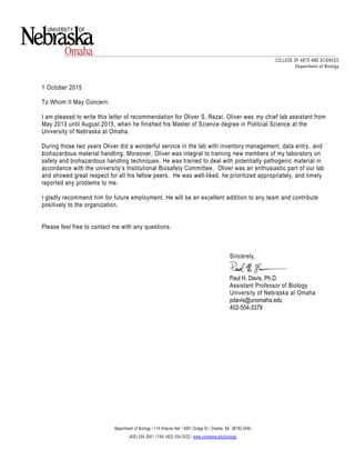 1 October 2015
To Whom It May Concern:
I am pleased to write this letter of recommendation for Oliver S. Rezai. Oliver was my chief lab assistant from
May 2013 until August 2015, when he finished his Master of Science degree in Political Science at the
University of Nebraska at Omaha.
During those two years Oliver did a wonderful service in the lab with inventory management, data entry, and
biohazardous material handling. Moreover, Oliver was integral to training new members of my laboratory on
safety and biohazardous handling techniques. He was trained to deal with potentially pathogenic material in
accordance with the university’s Institutional Biosafety Committee. Oliver was an enthusiastic part of our lab
and showed great respect for all his fellow peers. He was well-liked, he prioritized appropriately, and timely
reported any problems to me.
I gladly recommend him for future employment. He will be an excellent addition to any team and contribute
positively to the organization.
Please feel free to contact me with any questions.
Sincerely,
Paul H. Davis, Ph.D.
Assistant Professor of Biology
University of Nebraska at Omaha
pdavis@unomaha.edu
402-554-3379
Department of Biology / 114 Allwine Hall / 6001 Dodge St / Omaha, NE 68182-0040
(402) 554-2641 / FAX (402) 554-3532 / www.unomaha.edu/biology
COLLEGE OF ARTS AND SCIENCES
Department of Biology
 