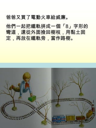爸爸又買了電動火車給威廉。
他們一起把鐵軌拼成一個「8」字形的
彎道，還從外面撿回樹枝，用黏土固
定，再放在鐵軌旁，當作路樹。
 