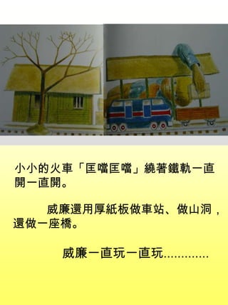 小小的火車「匡噹匡噹」繞著鐵軌一直
開一直開。
威廉還用厚紙板做車站、做山洞，
還做一座橋。
威廉一直玩一直玩.............
 