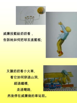 威廉投籃給奶奶看，
告訴她如何把球丟進籃框;
又讓奶奶看小火車,
看它如何穿過山洞,
經過鐵橋,
走過彎路,
然後停在威廉做的車站前。
 