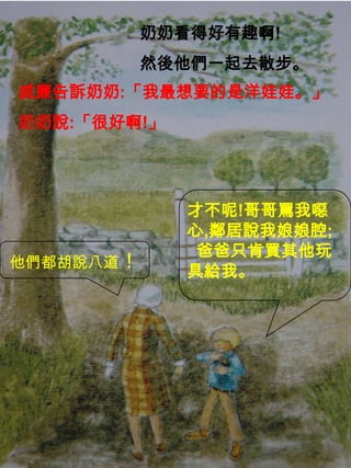 奶奶看得好有趣啊!
然後他們一起去散步。
威廉告訴奶奶:「我最想要的是洋娃娃。」
奶奶說:「很好啊!」
他們都胡說八道！
才不呢!哥哥罵我噁
心,鄰居說我娘娘腔;
爸爸只肯買其他玩
具給我。
 