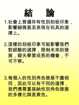 1.社會上普遍存有性別刻板印象，
影響細微甚至表現在玩具的選
擇上。
2.這樣的刻板印象可能影響我們
對經驗的選擇，限制未來的發
展，錯失學習成長的機會，不
可不察。
3.每個人的性別角色發展不盡相
同，因此可以有不同的選擇，
我們應尊重接納性別角色發展
的多樣化與差異性。
結 論
 