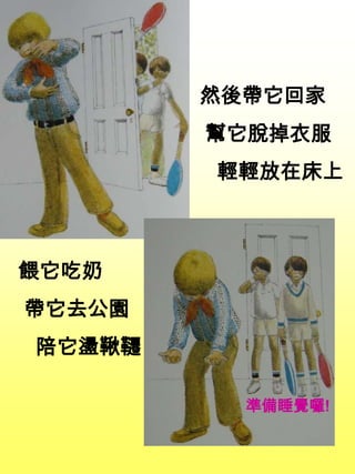 餵它吃奶
帶它去公園
陪它盪鞦韆
然後帶它回家
幫它脫掉衣服
輕輕放在床上
準備睡覺囉!
 