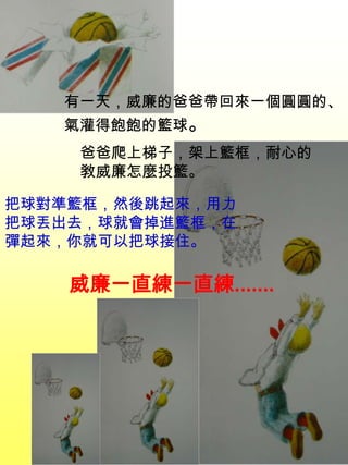 有一天，威廉的爸爸帶回來一個圓圓的、
氣灌得飽飽的籃球。
把球對準籃框，然後跳起來，用力
把球丟出去，球就會掉進籃框，在
彈起來，你就可以把球接住。
爸爸爬上梯子，架上籃框，耐心的
敎威廉怎麼投籃。
威廉一直練一直練.......
 