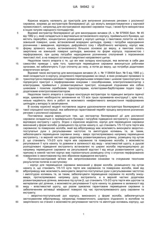 UA 94942 U
1
Корисна модель належить до пристроїв для вилучення розчинних речовин з рослинної
сировини, зокрема до екстракторів безперервної дії, що можуть використовуватися у харчовій
промисловості, наприклад для екстрагування зернової сировини тощо, і може бути використана
в інших галузях народного господарства.
Відомий екстрактор безперервної дії для виноградних вичавок (А. с. № 979500 Бюл. № 455
від 1982 p.), який складається із вертикально встановленого корпусу, приймального бункера, що
містить перегрібач, концентрично розміщений у корпусі циліндр з гвинтовою лопаттю на його
зовнішній поверхні, шнек, встановлений всередині циліндра, привід і патрубки надходження
розчинника і виведення, відповідно, дифузійного соку і обробленого матеріалу, корпус має
форму зрізаного конуса, встановленого більшою основою до верху, а гвинтова лопать10
закріплена на зовнішній поверхні циліндра, виконана по формі корпуса, порожнистою і
перфорованою, при цьому патрубок надходження розчинника сполучений з порожниною
гвинтової лінії, а на поверхні останньої закріплені направляючі щитки.
Недоліком такого апарата є те, що він має складну конструкцію, яка включає в себе два
самостійні приводи і, крім того, траєкторія переміщення сировини виконується робочими15
органами, які забезпечують її рух спочатку до низу, а потім до верху, що потребує додаткових
енергетичних витрат.
Відомий також екстрактор для виноградних вичавок (А. с. № 1138404 Бюл. № 5 від 1985 p.),
який складається із корпусу, розділеного перегородками на секції, в яких розміщені промивачі із
транспортуючо-перемішуючими і перевантажувальними елементами і шнекові транспортуючі та20
підпресуючі пристрої з перфорованими кожухами і сокозбірниками, електроплазмолізатор з
електродами, приймальні і розвантажувальні пристрої, оснащений з'єднаними між собою
шнековим і похилим скребковим транспортерами, колекторами-барботерами подачі пари і
додатковим електроплазмолізатором.
Недоліком такого апарата є складна конструкція екстрактора та підвищені витрати гарячої25
води, зумовлені необхідністю заповнення на 1/3 всіх трьох промивачів конструкції і, крім того,
низька надійність його в роботі за можливого неефективного використання перфорованих
циліндрів у випадку їх засмічування.
В основу корисної моделі поставлена задача удосконалення екстрактора безперервної дії
такої спрощеної конструкції, яка забезпечує гарантований перебіг процесу вилучення розчинних30
речовин з рослинної сировини.
Поставлена задача вирішується тим, що екстрактор безперервної дії для рослинної
сировини складається із приймального бункера і патрубків підведення екстрагенту і виведення
відповідно екстракту і шроту. Згідно з корисною моделлю, корпус для переміщення сировини
виконаний у формі жолоба, розміщеного під кутом нахилу α, що становить 1/5-1/3 кута тертя між35
сировиною та поверхнею жолоба, який від віброприводу має можливість виконувати зворотно-
поступальні рухи з регульованими частотою та амплітудою коливань та, за таким,
забезпечувати переміщення сировини знизу - вверх протиспрямовано напрямку переміщення
екстрагенту, і в верхній частині має додаткову розвантажувальну ділянку, розміщену під кутом
β, що становить 1/3-2/3 кута тертя між сировиною та поверхнею жолоба, з можливістю40
регулювання її кута нахилу та довжини в залежності від виду - властивостей шроту, а душові
розподілювачі підведення екстрагенту встановлені по ширині жолоба перпендикулярно до
напрямку переміщення сировини на регульованій відстані l від місця розвантаження шроту,
причому в нижній частині корпус має горизонтально розміщену сітку з опуклою перфорованою
поверхнею із змонтованим під нею збірником відведення екстракту.45
Причинно-наслідковий зв'язок між запропонованими ознаками та очікуваним технічним
результатом полягає в наступному:
- корпус для переміщення сировини виконаний у формі жолоба, розміщеного під кутом
нахилу α, що становить 1/5-1/3 кута тертя між сировиною та поверхнею жолоба, який від
віброприводу має можливість виконувати зворотно-поступальні рухи з регульованими частотою50
і амплітудою коливань та, за таким, забезпечувати переміщення сировини по жолобу знизу-
вверх, протиспрямовано напрямку руху екстрагента, а в верхній частині додаткова
розвантажувальна ділянка, виконана під кутом β, що становить 1/3-2/3 кута тертя між шротом та
матеріалом цієї ділянки, з можливістю регулювання її кута нахилу та довжини в залежності від
виду - властивостей шроту, що разом зумовлює гарантоване переміщення сировини із55
забезпеченням активації міжфазної поверхні під час протиспрямованого руху сировини та
екстракту;
- зворотно-поступальний рух корпусу, виконаного у формі жолоба, забезпечується
застосуванням віброприводу, наприклад пневматичного, шарнірно з'єднаного із жолобом та
закріпленого на станині з можливістю регулювання частоти та амплітуди коливань корпусу, що60
 