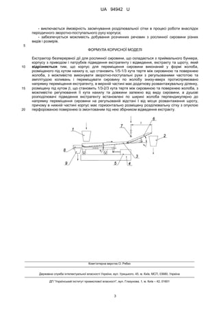 UA 94942 U
3
- виключається ймовірність засмічування розділювальної сітки в процесі роботи внаслідок
періодичного зворотно-поступального руху корпуса;
- забезпечується можливість добування розчинних речовин з рослинної сировини різних
видів і розмірів.
5
ФОРМУЛА КОРИСНОЇ МОДЕЛІ
Екстрактор безперервної дії для рослинної сировини, що складається з приймального бункера,
корпусу з приводом і патрубків підведення екстрагенту і відведення, екстракту та шроту, який
відрізняється тим, що корпус для переміщення сировини виконаний у формі жолоба,10
розміщеного під кутом нахилу α, що становить 1/5-1/3 кута тертя між сировиною та поверхнею
жолоба, з можливістю виконувати зворотно-поступальні рухи з регульованими частотою та
амплітудою коливань і переміщувати сировину по жолобу знизу-вверх протиспрямовано
напрямку переміщення екстрагенту, в верхній частині має додаткову розвантажувальну ділянку,
розміщену під кутом , що становить 1/3-2/3 кута тертя між сировиною та поверхнею жолоба, з15
можливістю регулювання її кута нахилу та довжини залежно від виду сировини, а душові
розподілювачі підведення екстрагенту встановлені по ширині жолоба перпендикулярно до
напрямку переміщення сировини на регульованій відстані l від місця розвантаження шроту,
причому в нижній частині корпус має горизонтально розміщену розділювальну сітку з опуклою
перфорованою поверхнею із змонтованим під нею збірником відведення екстракту.20
Комп’ютерна верстка О. Рябко
Державна служба інтелектуальної власності України, вул. Урицького, 45, м. Київ, МСП, 03680, Україна
ДП “Український інститут промислової власності”, вул. Глазунова, 1, м. Київ – 42, 01601
 