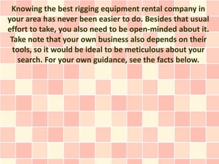 Knowing the best rigging equipment rental company in
your area has never been easier to do. Besides that usual
effort to take, you also need to be open-minded about it.
 Take note that your own business also depends on their
  tools, so it would be ideal to be meticulous about your
    search. For your own guidance, see the facts below.
 