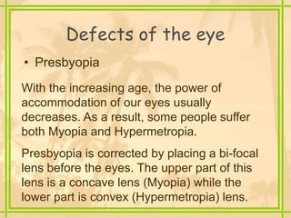 Defects of the eye
• Presbyopia
With the increasing age, the power of
accommodation of our eyes usually
decreases. As a result, some people suffer
both Myopia and Hypermetropia.
Presbyopia is corrected by placing a bi-focal
lens before the eyes. The upper part of this
lens is a concave lens (Myopia) while the
lower part is convex (Hypermetropia) lens.
 