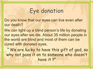 Eye donation
Do you know that our eyes can live even after
our death?
We can light up a blind person’s life by donating
our eyes after we die. About 35 million people in
the world are blind and most of them can be
cured with donated eyes.
“ We are lucky to have this gift of god, so
why not pass it on to someone who doesn’t
have it !!”
 