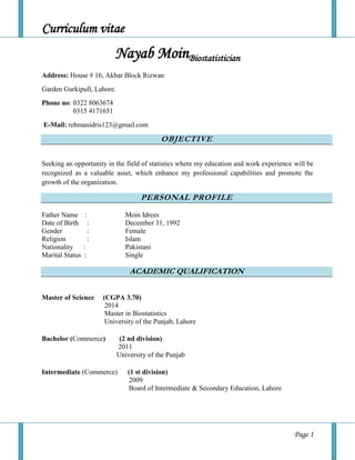Curriculum vitae
Page 1
Nayab MoinBiostatistician
Address: House # 16, Akbar Block Rizwan
Garden Gurkipull, Lahore.
Phone no: 0322 8063674
0315 4171651
E-Mail: rehmanidris123@gmail.com
OBJECTIVE
Seeking an opportunity in the field of statistics where my education and work experience will be
recognized as a valuable asset, which enhance my professional capabilities and promote the
growth of the organization.AL
PERSONAL PROFILE
Father Name : Moin Idrees
Date of Birth : December 31, 1992
Gender : Female
Religion : Islam
Nationality : Pakistani
Marital Status : Single
ACADEMIC QUALIFICATION

Master of Science (CGPA 3.70)
2014
Master in Biostatistics
University of the Punjab, Lahore
Bachelor (Commerce) (2 nd division)
2011
University of the Punjab
Intermediate (Commerce) (1 st division)
2009
Board of Intermediate & Secondary Education, Lahore
 
