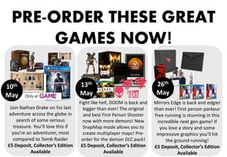 ‘
PRE-ORDER THESE GREAT
GAMES NOW!
Fight like hell, DOOM is back and
bigger than ever! The original
and best First Person Shooter
now with more demons! New
SnapMap mode allows you to
create multiplayer maps! Pre-
order for the demon DLC pack!
£5 Deposit, Collector’s Edition
Available
Join Nathan Drake on his last
adventure across the globe in
search of some serious
treasure. You’ll love this if
you’re an adventurer, most
compared to Tomb Raider
£5 Deposit, Collector’s Edition
Available
Mirrors Edge is back and edgier
than ever! First person parkour
free running is stunning in this
incredible next gen game! If
you love a story and some
impressive graphics you’ll hit
the ground running!
£5 Deposit, Collector’s Edition
Available
10th
May
13th
May
26th
May
 