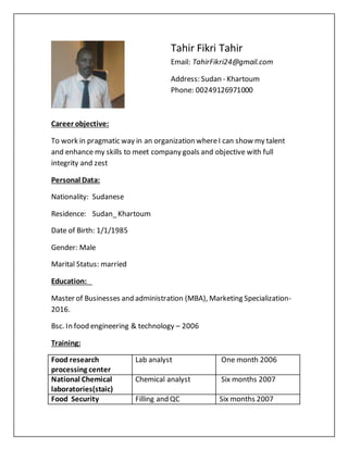 Tahir Fikri Tahir
Email: TahirFikri24@gmail.com
Address: Sudan - Khartoum
Phone: 00249126971000
Career objective:
To work in pragmatic way in an organization whereI can show my talent
and enhance my skills to meet company goals and objective with full
integrity and zest
Personal Data:
Nationality: Sudanese
Residence: Sudan_Khartoum
Date of Birth: 1/1/1985
Gender: Male
Marital Status: married
Education:
Master of Businesses and administration (MBA), Marketing Specialization-
2016.
Bsc. In food engineering & technology – 2006
Training:
Food research
processing center
Lab analyst One month 2006
National Chemical
laboratories(staic)
Chemical analyst Six months 2007
Food Security Filling and QC Six months 2007
 
