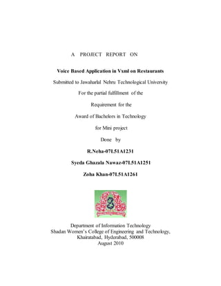 A PROJECT REPORT ON
Voice Based Application in Vxml on Restaurants
Submitted to Jawaharlal Nehru Technological University
For the partial fulfillment of the
Requirement for the
Award of Bachelors in Technology
for Mini project
Done by
R.Neha-07L51A1231
Syeda Ghazala Nawaz-07L51A1251
Zoha Khan-07L51A1261
Department of Information Technology
Shadan Women’s College of Engineering and Technology,
Khairatabad, Hyderabad, 500008
August 2010
 