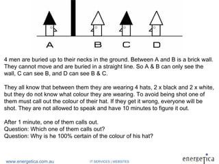 4 men are buried up to their necks in the ground. Between A and B is a brick wall.
They cannot move and are buried in a straight line. So A & B can only see the
wall, C can see B, and D can see B & C.

They all know that between them they are wearing 4 hats, 2 x black and 2 x white,
but they do not know what colour they are wearing. To avoid being shot one of
them must call out the colour of their hat. If they get it wrong, everyone will be
shot. They are not allowed to speak and have 10 minutes to figure it out.

After 1 minute, one of them calls out.
Question: Which one of them calls out?
Question: Why is he 100% certain of the colour of his hat?



www.energetica.com.au            IT SERVICES | WEBSITES
 