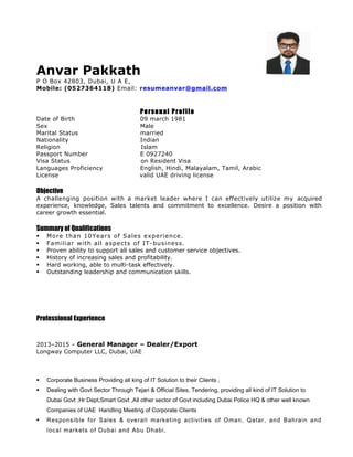 Anvar Pakkath
P O Box 42803, Dubai, U A E,
Mobile: (0527364118) Email: resumeanvar@gmail.com
Personal Profile
Date of Birth 09 march 1981
Sex Male
Marital Status married
Nationality Indian
Religion Islam
Passport Number E 0927240
Visa Status on Resident Visa
Languages Proficiency English, Hindi, Malayalam, Tamil, Arabic
License valid UAE driving license
Objective
A challenging position with a market leader where I can effectively utilize my acquired
experience, knowledge, Sales talents and commitment to excellence. Desire a position with
career growth essential.
Summary of Qualifications
 More than 10Years of Sales experience.
 Familiar with all aspects of IT-business.
 Proven ability to support all sales and customer service objectives.
 History of increasing sales and profitability.
 Hard working, able to multi-task effectively.
 Outstanding leadership and communication skills.
Professional Experience
2013–2015 – General Manager – Dealer/Export
Longway Computer LLC, Dubai, UAE
 Corporate Business Providing all king of IT Solution to their Clients ,
 Dealing with Govt Sector Through Tejari & Official Sites, Tendering, providing all kind of IT Solution to
Dubai Govt ,Hr Dept,Smart Govt ,All other sector of Govt including Dubai Police HQ & other well known
Companies of UAE Handling Meeting of Corporate Clients
 Responsible for Sales & overall marketing activities of Oman, Qatar, and Bahrain and
local markets of Dubai and Abu Dhabi,
 