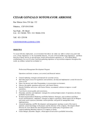 CESAR GONZALO SOTOMAYOR ARROSSE
Rua Mateus Grou 554 Apt. 152
Pinheiros, CEP 05415/040
Sao Paulo , SP, Brasil
Cel.: 011 96360- 7951 / 011 98444-3354
Telf.: 021-229198
CSOTOMAYOR1@GMAIL.COM
OBJECTIVE
To secure full time employment, an environment that allows me utilize my skills to achieve my goals with
over 2 Years Experience in the Automobile Industry, 10 years of Food and Beverage Experience, and More
than 20 in Clients Service in upscale luxury hotels and restaurants experience, in AAA Mobil Rated
establishments.For over 10 years i had been gathering experience at top notched companies throughout the
world, my abilities include but not limited to:
Professional Management Development Program
Operations and looks at menus, cost control, and financial matters
 Created marketing strategies and manuals for customer service,
 Had taken legal courses for regulations and sanitation, develop and implemented a retail division for
Arrso co Llc,
 Direct the musical and video Programming to ensure proper environment,
 Observe the nightly operations and review with Senior Partner,
 Identify Problems and review with Senior Partner, recommend solutions to improve overall
operations,
 Taste food to ensure quality and consistency,
 Determine priorities and implement strategies for continued improvement of operations,develop a
profitable business plan,
 Worked and determined Marketing and Public Relations Strategies, and coordinate and Direct
Events and Promotions, Implement strategies to improve operations, Obtain approvals for Budgets
and create work in process,determine owners priorities and goals for management team
implementation,
 Attend all marketing and PR, Development and management meetings as part of the team to
maintain current knowledge of all projects and the direction of the company, Developed a Retail
Division for Arrso Retail line that integrated business philosophy oforganization and
support/marketing Branding objective of company as whole,
 Create Budget, determine margins, obtain approval and achieve profitable bottomline,
 