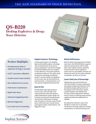 Product Highlights
 Simultaneously detects
explosives & drugs in seconds
 Automatic internal calibration
 Easy-to-use touch-screen
 Non-radioactive ion source
 Rapid clear-down
 Low total cost of ownership
Implant Sciences’ Technology
The Quantum Sniffer QS-B220 provides
fast, accurate detection of trace amounts
of a wide variety of military, commercial,
homemade explosives, and drugs, with
unsurpassed ease of use and minimal
maintenance requirements.
Incorporating Implant Sciences’ patented
non-radioactive Ion Mobility
Spectrometry (IMS) analysis technology,
the QS-B220 brings new levels of
performance and convenience to desktop
trace detection users.
Lower Total Cost of Ownership
Operation and maintenance expenses are
extremely low with the QS-B220. Routine
maintenance consists of care and cleaning
using common supplies and desiccant
replacement as required.
No radioactive material is used in the QS-
B220, so there are no associated
certification, licensing, inspection,
transportation, or end-of-life disposal costs.
Accurate and Efficient
The Quantum Sniffer performs real-time
detection with fast clear-down. When
detection occurs, the QS-B220 provides
audio and visual alarm indications,
including substance identification, on the
integrated high-resolution color touch-
screen. Authorized users can also access
spectrogram display and analysis,
administrative, and diagnostic tools
through the easy-to-use interface.
Automatic internal self-calibration
prevents errors that could result from an
uncalibrated instrument. The QS-B220
monitors its environment and senses
changes that would affect its analysis.
No user intervention or calibration
consumables required.
ADVANCED TECHNOLOGY • EXACTING STANDARDS
Quantum SnifferTM
QS-B220
Desktop Explosives & Drugs
Trace Detector
QS-B220
Desktop Explosives & Drugs
Trace Detector
Product Highlights
•	Simultaneously detects 	
explosives & drugs in seconds	
				
•	inCalTM
automatic calibration	
			
•	Intuitive touch-screen controls	
			
•	Non-radioactive ion source		
		
•	Push-button maintenance		
		
•	Rapid clear-down			
			
•	Optional integrated printer		
	
•	Remote Diagnostics
•	Low total cost of ownership
Implant Sciences’ Technology
Combining the latest in Ion Mobility
Spectrometry (IMS) analysis technology
with unmatched ease-of-use and an
industry-leading low maintenance design,
the QS-B220 defines the new standard
in trace detection. The system performs
simultaneous detection of a wide variety
of explosives and drugs, and delivers
results in seconds. Results are displayed
on the screen and can be printed on an
external printer, a network printer, or on
the optional integrated thermal printer.
Easy-to-Use
The QS-B220’s large high-resolution
touch-screen, with over 40% more
viewing area than other ETD systems,
makes operating the system simple. All
functions are accessed through dynamic
touch buttons that present screeners
only the options necessary to get the job
done. Authorized users can also access
spectrogram analysis, administrative, and
diagnostics tools.
Better Performance
Built for better resolving power and faster
clear-down, the QS-B220 delivers superior
detection performance with low false
alarm rates. Implant Sciences’ patented
inCal automatic internal calibration
system uses no consumables and does not
require any action by the system operator,
so screeners can focus on security.
Lower Total Cost of Ownership
Operational costs are extremely low
with the QS-B220. Common maintenance
procedures are fully automated and can be
activated by simply pushing a button on
the system’s touch-screen menu system.
Long life dopants and calibrants last
for years without replacement. Routine
service consists of cleaning using common
supplies and desiccant replacement as
required.
No radioactive material is used in the
QS-B220, so there are no associated
certification, licensing, inspection, testing,
transportation, or decommissioning costs.
THE NEW STANDARD IN TRACE DETECTION
 