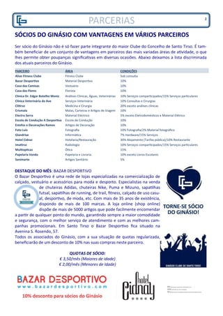 SÓCIOS DO GINÁSIO COM VANTAGENS EM VÁRIOS PARCEIROS
Ser sócio do Ginásio não é só fazer parte integrante do maior Clube do Concelho de Santo Tirso. É tam-
bém beneficiar de um conjunto de vantagens em parceiros das mais variadas áreas de atividade, o que
lhes permite obter poupanças significativas em diversas ocasiões. Abaixo deixamos a lista discriminada
dos atuais parceiros do Ginásio.
DESTAQUE DO MÊS: BAZAR DESPORTIVO
O Bazar Desportivo é uma rede de lojas especializadas na comercialização de
calçado, vestuário e acessórios para moda e desporto. Especialistas na venda
de chuteiras Adidas, chuteiras Nike, Puma e Mizuno, sapatilhas
futsal, sapatilhas de running, de trail, fitness, calçado de uso casu-
al, desportivo, de moda, etc. Com mais de 35 anos de existência,
dispondo de mais de 100 marcas. A loja online (shop online)
dispõe de mais de 5000 artigos que pode facilmente encomendar
a partir de qualquer ponto do mundo, garantindo sempre a maior comodidade
e segurança, com o melhor serviço de atendimento e com as melhores cam-
panhas promocionais. Em Santo Tirso o Bazar Desportivo fica situado na
Avenina S. Rosendo, 57.
Todos os associados do Ginásio, com a sua situação de quotas regularizada,
beneficiarão de um desconto de 10% nas suas compras neste parceiro.
QUOTAS DE SÓCIO:
€ 3,50/mês (Maiores de idade)
€ 2,00/mês (Menores de Idade)
2
PARCEIRO ÁREA CONDIÇÕES
Alive Fitness Clube Fitness Clube Sob consulta
Bazar Desportivo Material Desportivo 10%
Casa das Camisas Vestuário 10%
Casa das Flores Florista 10%
Clínica Dr. Edgar Botelho Moniz Análises Clínicas, Águas, Veterinárias 10% Serviços comparticipados/15% Serviços particulares
Clínica Veterinária do Ave Serviços Veterinária 10% Consultas e Cirurgias
Clitirso Medicina e Cirurgia 20% exceto análises clínicas
Crismala Malas, Carteiras e Artigos de Viagem 10%
Electro Serra Material Eléctrico 5% exceto Eletrodomésticos e Material Elétrico
Escola de Condução A Desportiva Escola de Condução 10%
Estofos e Decorações Ramos Artigos de Decoração 10%
Foto Luis Fotografia 10% Fotografia/2% Material fotográfico
Glandrive Informática 7% Hardware/15% Serviços
Hotel Cidnai Hotelaria/Restauração 30% Alojamento (Tarifas pública)/10% Restaurante
Imatirso Radiologia 10% Serviços comparticipados/15% Serviços particulares
Multiopticas Ótica 15%
Papelaria Vanda Papelaria e Livraria 10% exceto Livros Escolares
Sanimarte Artigos Sanitário 5%
PARCERIAS
 