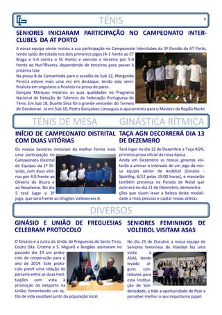 TÉNIS
SENIORES INICIARAM PARTICIPAÇÃO NO CAMPEONATO INTER-
CLUBES DA AT PORTO
A nossa equipa sénior iniciou a sua participação no Campeonato Interclubes da 3ª Divisão da AT Porto,
tendo saído derrotada nos dois primeiros jogos (4-1 frente ao CT
Braga e 5-0 contra o SC Porto) e vencido o terceiro por 5-0
frente ao Nun’Álvares, dependendo de terceiros para passer à
próxima fase
Na prova B de Cantanhede para o escalão de Sub 12, Margarida
Pereira esteve mais uma vez em destaque, tendo sido semi-
finalista em singulares e finalista na prova de pares.
Gonçalo Marques mostrou as suas qualidades no Programa
Nacional de Deteção de Talentos da Federação Portuguesa de
Ténis. Em Sub 18, Duarte Silva foi o grande vencedor do Torneio
de Gondomar. Já em Sub 10, Pedro Gonçalves conseguiu o apuramento para o Masters da Região Norte.
INÍCIO DE CAMPEONATO DISTRITAL
COM DUAS VITÓRIAS
Os nossos Seniores iniciaram da melhor forma mais
uma participação no
Campeonato Distrital
de Equipas da 1ª Di-
visão, com duas vitó-
rias por 4-0 frente ao
Oliveira do Douro e
ao Novelense. No dia
5 terá lugar o 3º
jogo, que será frente ao Dragões Valboenses B.
SENIORES FEMININOS DE
VOLEIBOL VISITAM ASAS
No dia 25 de Outubro a nossa equipa de
Seniores femininos de Voleibol fez uma
visita à
ASAS, tendo
levado al-
guns con-
tributos para
esta Institui-
ção de Soli-
dariedade, e tido a oportunidade de ficar a
perceber melhor o seu importante papel.
GINÁSIO E UNIÃO DE FREGUESIAS
CELEBRAM PROTOCOLO
O Ginásio e a Junta da União de Freguesias de Santo Tirso,
Couto (Sta. Cristina e S. Miguel) e Burgães assinaram no
passado dia 19 um proto-
colo de cooperação para o
ano de 2014. Este proto-
colo prevê uma relação de
parceria entre as duas Insti-
tuições com vista à
promoção do desporto na
União, fomentando um es-
tilo de vida saudável junto da população local.
DIVERSOS
TÉNIS DE MESA GINÁSTICA RÍTMICA
TAÇA AGN DECORRERÁ DIA 13
DE DEZEMBRO
Terá lugar no dia 13 de Dezembro a Taça AGN,
primeira prova oficial da nova época.
Ainda em Dezembro as nossas ginastas vol-
tarão a animar o intervalo de um jogo da nos-
sa equipa sénior de Andebol (Ginásio -
Sporting, 6/12 pelas 19:00 horas), e marcarão
também presença na Parada de Natal que
ocorrerá no dia 21 de Dezembro, demonstra-
ções que visam levar a beleza desta modali-
dade a mais pessoas e captar novas atletas.
6
 