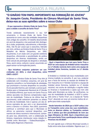 DAMOS A PALAVRA
“O GINÁSIO TEM PAPEL IMPORTANTE NA FORMAÇÃO DE JOVENS”
Dr. Joaquim Couto, Presidente da Câmara Municipal de Santo Tirso,
deixa-nos as suas opiniões sobre o nosso Clube
· O que representa o Ginásio Clube de Santo Tirso
para a cidade e concelho de Santo Tirso?
Tendo celebrado recentemente o seu 53º
aniversário, o Ginásio Clube de Santo Tirso
apresenta-se como uma das entidades desportivas
mais antigas do concelho. O trabalho desenvolvido
em prol do desporto e da juventude têm distingui-
do o clube, projetando, naturalmente, o Município.
Aliás, não foi por acaso que o executivo, liderado
por mim, atribuiu ao Ginásio Clube de Santo Tirso a
Medalha de Mérito Desportivo, em 1992.
Atualmente, é um clube com um grande ecletismo
desportivo, oferecendo a possibilidade de prática
desportiva em diversas modalidades, sendo um
forte veículo de promoção do desporto e atividade
física, assim como, cultural e social, assumindo um
papel salutar na formação dos jovens.
· Que iniciativas conjuntas poderiam ser con-
cretizadas em 2015, a nível desportivo, entre
CMST e GCST?
A Câmara e o Ginásio Clube de Santo Tirso têm já
colaborado com iniciativas conjuntas, em prol do
desporto concelhio e na fomentação de atividades
que promovam o turismo desportivo no concelho.
O ano passado tivemos, por exemplo, a prova quali-
ficativa para o Campeonato Nacional da 1ª Divisão
em Ginástica Rítmica, que reuniu em Santo Tirso as
atletas apuradas nos diversos campeonatos regio-
nais da modalidade. Tratou-se da última fase de
apuramento, onde estiveram presentes as atletas
de elite da modalidade. Este é apenas um dos di-
versos exemplos do que vem a ser desenvolvido
entre a Câmara e o Ginásio. Para 2015, queremos
continuar a contribuir para que o Município se
afirme no panorama nacional desportivo, com
eventos de relevo nacional e internacional, contan-
do para isso, obviamente, com a colaboração do
Ginásio, importante interlocutor nesta relação tri-
partida entre Município – Clubes/Associações –
Federações Regionais e Nacionais.
· Qual a importância que tem para Santo Tirso o
GCST ter uma equipa de Andebol sénior masculina
na 1.ª divisão nacional, bem como uma equipa de
Voleibol sénior feminina, também na 1.ª divisão
nacional?
O Andebol e o Voleibol são duas modalidades com
imensa tradição no concelho. É, por isso, evidente
que o facto de termos as equipas de Andebol Sé-
nior masculina na 1.ª divisão nacional e a equipa de
Voleibol sénior feminina, também na 1.ª divisão
nacional, nos enche de satisfação e orgulha todos
os tirsenses e fundamenta o apoio que tem sido
dado pelo Município ao clube. Se verificamos, no
seio da modalidade de Andebol, o GCST é conhe-
cido como o “Santo Tirso”, ou a equipa de “Santo
Tirso”, devendo ser esse um enorme motivo de or-
gulho para toda a população.
· Desde Setembro de 2014 que o GCST voltou a ter
os Trampolins como umas das suas modalidades.
Entre os diversos atletas, os Trampolins contam
com 2 atletas que têm possibilidade de irem aos
Jogos Olímpicos de 2016. Qual a importância que
teria para Santo Tirso a participação desses atletas
Tirsenses nos JO 2016?
Foi com agrado que a Câmara Municipal assistiu à
fusão entre estas duas entidades. Digamos que (…)
7
 