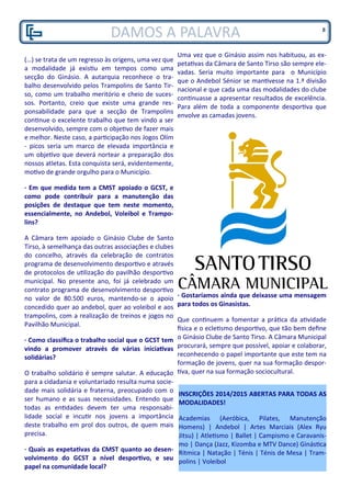 DAMOS A PALAVRA
(…) se trata de um regresso às origens, uma vez que
a modalidade já existiu em tempos como uma
secção do Ginásio. A autarquia reconhece o tra-
balho desenvolvido pelos Trampolins de Santo Tir-
so, como um trabalho meritório e cheio de suces-
sos. Portanto, creio que existe uma grande res-
ponsabilidade para que a secção de Trampolins
continue o excelente trabalho que tem vindo a ser
desenvolvido, sempre com o objetivo de fazer mais
e melhor. Neste caso, a participação nos Jogos Olím
- picos seria um marco de elevada importância e
um objetivo que deverá nortear a preparação dos
nossos atletas. Esta conquista será, evidentemente,
motivo de grande orgulho para o Município.
· Em que medida tem a CMST apoiado o GCST, e
como pode contribuir para a manutenção das
posições de destaque que tem neste momento,
essencialmente, no Andebol, Voleibol e Trampo-
lins?
A Câmara tem apoiado o Ginásio Clube de Santo
Tirso, à semelhança das outras associações e clubes
do concelho, através da celebração de contratos
programa de desenvolvimento desportivo e através
de protocolos de utilização do pavilhão desportivo
municipal. No presente ano, foi já celebrado um
contrato programa de desenvolvimento desportivo
no valor de 80.500 euros, mantendo-se o apoio
concedido quer ao andebol, quer ao voleibol e aos
trampolins, com a realização de treinos e jogos no
Pavilhão Municipal.
· Como classifica o trabalho social que o GCST tem
vindo a promover através de várias iniciativas
solidárias?
O trabalho solidário é sempre salutar. A educação
para a cidadania e voluntariado resulta numa socie-
dade mais solidária e fraterna, preocupado com o
ser humano e as suas necessidades. Entendo que
todas as entidades devem ter uma responsabi-
lidade social e incutir nos jovens a importância
deste trabalho em prol dos outros, de quem mais
precisa.
· Quais as expetativas da CMST quanto ao desen-
volvimento do GCST a nível desportivo, e seu
papel na comunidade local?
Uma vez que o Ginásio assim nos habituou, as ex-
petativas da Câmara de Santo Tirso são sempre ele-
vadas. Seria muito importante para o Município
que o Andebol Sénior se mantivesse na 1.ª divisão
nacional e que cada uma das modalidades do clube
continuasse a apresentar resultados de excelência.
Para além de toda a componente desportiva que
envolve as camadas jovens.
· Gostaríamos ainda que deixasse uma mensagem
para todos os Ginasistas.
Que continuem a fomentar a prática da atividade
física e o ecletismo desportivo, que tão bem define
o Ginásio Clube de Santo Tirso. A Câmara Municipal
procurará, sempre que possível, apoiar e colaborar,
reconhecendo o papel importante que este tem na
formação de jovens, quer na sua formação despor-
tiva, quer na sua formação sociocultural.
INSCRIÇÕES 2014/2015 ABERTAS PARA TODAS AS
MODALIDADES!
Academias (Aeróbica, Pilates, Manutenção
Homens) | Andebol | Artes Marciais (Alex Ryu
Jitsu) | Atletismo | Ballet | Campismo e Caravanis-
mo | Dança (Jazz, Kizomba e MTV Dance) Ginástica
Rítmica | Natação | Ténis | Ténis de Mesa | Tram-
polins | Voleibol
8
 