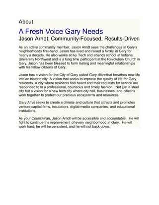 About
A Fresh Voice Gary Needs
Jason Arndt: Community-Focused, Results-Driven
As an active community member, Jason Arndt sees the challenges in Gary’s
neighborhoods first-hand. Jason has lived and raised a family in Gary for
nearly a decade. He also works at Ivy Tech and attends school at Indiana
University Northwest and is a long time participant at the Revolution Church in
Gary. Jason has been blessed to form lasting and meaningful relationships
with his fellow citizens of Gary.
Jason has a vision for the City of Gary called Gary Alive that breathes new life
into an historic city. A vision that seeks to improve the quality of life for Gary
residents. A city where residents feel heard and their requests for service are
responded to in a professional, courteous and timely fashion. Not just a steel
city but a vision for a new tech city where city hall, businesses, and citizens
work together to protect our precious ecosystems and resources.
Gary Alive seeks to create a climate and culture that attracts and promotes
venture capital firms, incubators, digital-media companies, and educational
institutions.
As your Councilman, Jason Arndt will be accessible and accountable. He will
fight to continue the improvement of every neighborhood in Gary. He will
work hard, he will be persistent, and he will not back down.
 