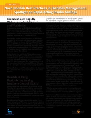 Vol. 1, No. 1
Diabetes Cases Rapidly
Rising in the Middle East
andWorldwide
Diabetes is on the rise In the Middle East and North
Africa, where there are 34.6 million people with dia-
betes, or about 1 in 10 adults affected, according to the
International Diabetes Federation (IDF).1
That number is
projected to increase to 67.9 million by 2035.
Saudi Arabia has the highest prevalence or percentage
of adults (20 to 79 years) with diabetes in the region at
23.87%, followed by Kuwait (23.09%); Qatar (22.87%);
Bahrain (21.84%); and United Arab Emirates (18.98%).
The five countries in the region with the largest number
of adults with diabetes are Egypt (7.5 million); Pakistan
(6.7 million); Iran (4.4 million); Saudi Arabia (3.6 mil-
lion); and Algeria (1.6 million).
In the Middle East and North Africa, diabetes caused
367,700 deaths in 2013, with half of those occurring in
individuals under age 60. In the region, more women
(221,900) died from diabetes in 2013 compared with
men (145,800).Additionally, IDF estimates that 6.7% of
the region’s population has Impaired Glucose Tolerance
(IGT), a strong risk factor for developing type 2 diabetes.
Worldwide, there were 375 million adults with diabetes in
2013, a number that is projected to grow to 584 million
by 2035.
Benefits of Using
Rapid-Acting Analog
Insulin to Control HbA1c
Using a fast-acting analog insulin at mealtimes, such as
NovoRapid, is generally a way of life for patients with
type 1 diabetes. Increasingly, endocrinologists are also
prescribing fast-acting insulin to manage type 2 diabetes
patients whose glycosylated hemoglobin (HbA1c) levels
cannot be adequately controlled with long-acting analog
basal insulin alone.
By adding a rapid-acting analog insulin such as Novo-
Rapid at mealtimes,“We know we can get many patients
closer to their HbA1c goal,” says David L. Joffe, BSPharm,
CDE, editor-in-chief of diabetesincontrol.com. For pa-
tients whose blood sugar isn’t adequately managed, adding
a rapid-acting analog insulin can provide greater control
by “mimicking what the body does, which is produce
more insulin at mealtimes.”
If patients with type 2 diabetes need to take 50 to 60
units daily of a long-acting basal insulin such as Levemir
to control their blood glucose level,“It’s probably time to
add a rapid-acting insulin,” such as NovoRapid, says Mr.
Joffe, who is also clinical associate professor, University of
Florida College of Pharmacy, St Petersburg, FL, USA. He
notes that by this stage, these patients have likely become
insulin-resistant.
The tricky part is calculating the appropriate mealtime
insulin dose based on the amount of carbohydrates the
patient eats at each meal.There is no one formula that
works for all patients, as individual patient responses vary
widely.As a general rule, Mr. Joffe recommends one unit
of insulin for every 10 grams of carbohydrates consumed
– an amount that can be adjusted later based on patient
response and eating habits as they evolve over time.
Patients also need to monitor their blood glucose levels
regularly.
Many endocrinologists in the United States and the Mid-
dle East choose a step-wise, gradual approach based on
studies showing that this helps maintain control of HbA1c
levels while reducing risk of hypoglycemia.2
David
D’Alessio, MD, chief of the Division of Endocrinology,
Metabolism and Nutrition, Duke University Department
of Medicine, Durham, NC, USA, will typically start a
type 2 diabetes patient on oral medication, then add a
long-acting analog basal insulin later if the patient’s blood
glucose level isn’t controlled. He will generally continue
this regimen for a year or two before adding one or two
injections daily of a short-acting insulin or rapid-acting
analog insulin, such as NovoRapid.“Eventually, many of
these patients will need fast-acting insulin at every meal,”
D’Alessio notes, because of disease progression.
“The fast-acting insulins, such as NovoRapid, provide
more flexibility for patients who are active and who tend
to eat at different times of the day,” D’Alessio explains.
Saher Safarini, MD, consultant endocrinologist and head
of the Diabetes and Endocrine Center, Dallah Hospi-
tal, Riyadh, Saudi Arabia, also uses a stepwise approach
in managing patients with type 2 diabetes. He starts
with oral medications, then adds a long-acting basal
insulin, such as Levemir, eventually adding NovoRapid
at mealtimes “if patients’ blood glucose level still isn’t
controlled.”
Novo Nordisk Best Practices in Diabetes Management:
Spotlight on Rapid-Acting Insulin Analogs
 