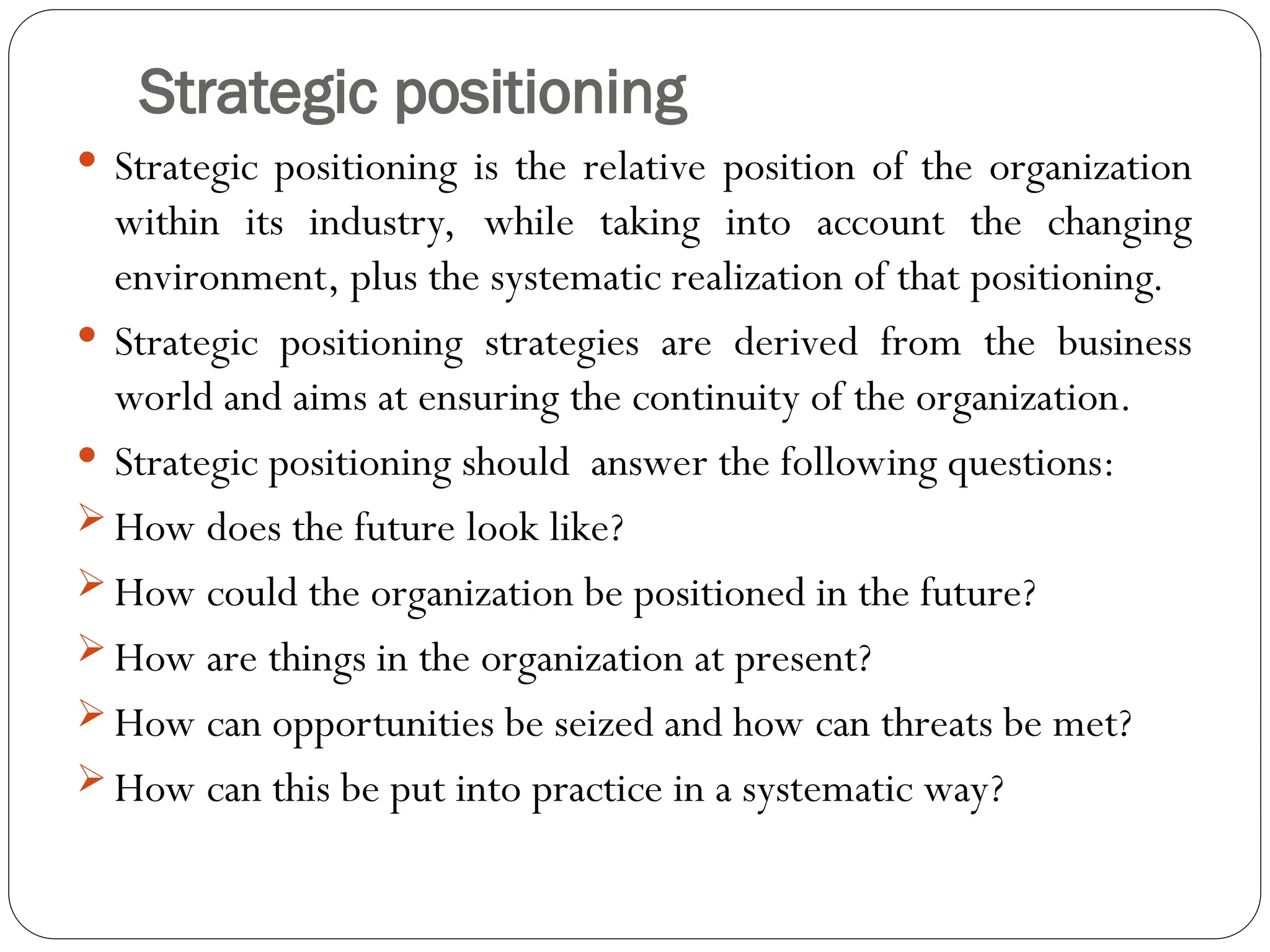 Strategic positioning
 Strategic positioning is the relative position of the organization
within its industry, while taking into account the changing
environment, plus the systematic realization of that positioning.
 Strategic positioning strategies are derived from the business
world and aims at ensuring the continuity of the organization.
 Strategic positioning should answer the following questions:
 How does the future look like?
 How could the organization be positioned in the future?
 How are things in the organization at present?
 How can opportunities be seized and how can threats be met?
 How can this be put into practice in a systematic way?
 