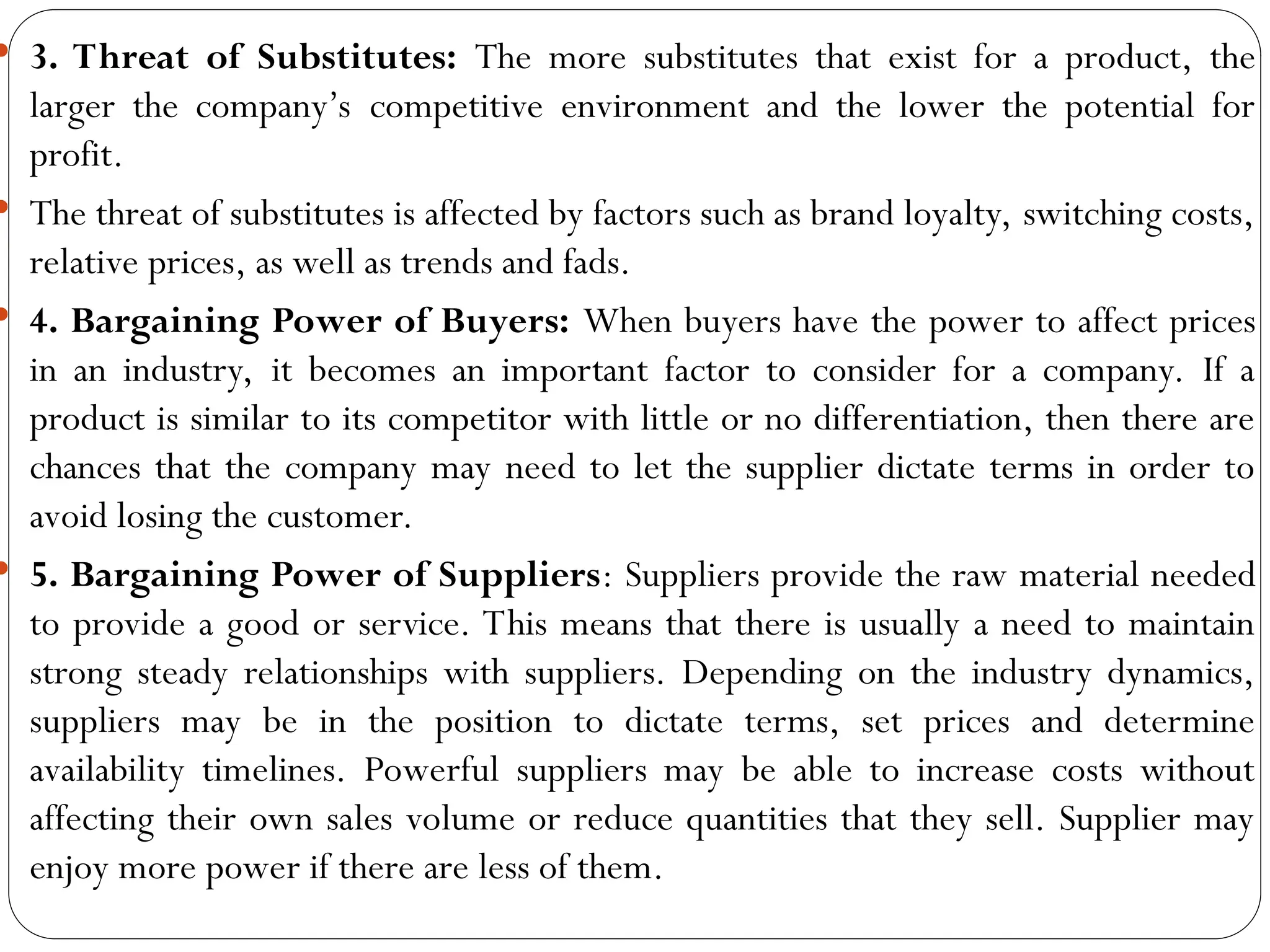 3. Threat of Substitutes: The more substitutes that exist for a product, the
larger the company’s competitive environment and the lower the potential for
profit.
 The threat of substitutes is affected by factors such as brand loyalty, switching costs,
relative prices, as well as trends and fads.
 4. Bargaining Power of Buyers: When buyers have the power to affect prices
in an industry, it becomes an important factor to consider for a company. If a
product is similar to its competitor with little or no differentiation, then there are
chances that the company may need to let the supplier dictate terms in order to
avoid losing the customer.
 5. Bargaining Power of Suppliers: Suppliers provide the raw material needed
to provide a good or service. This means that there is usually a need to maintain
strong steady relationships with suppliers. Depending on the industry dynamics,
suppliers may be in the position to dictate terms, set prices and determine
availability timelines. Powerful suppliers may be able to increase costs without
affecting their own sales volume or reduce quantities that they sell. Supplier may
enjoy more power if there are less of them.
 