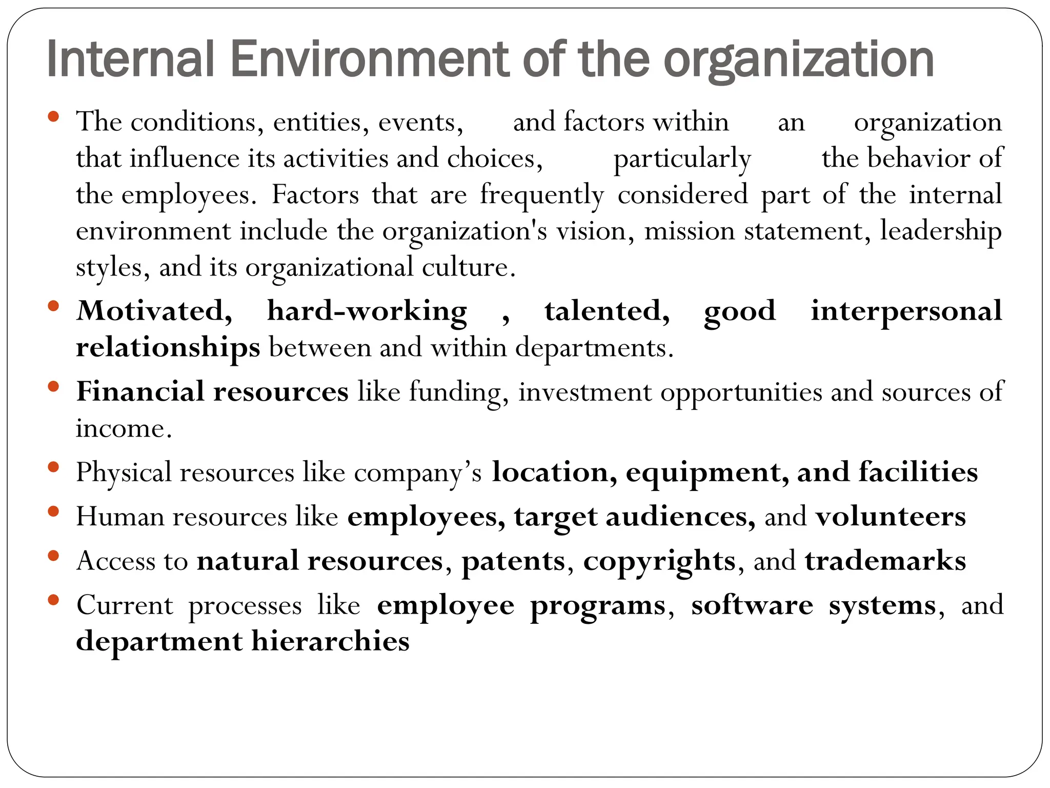 Internal Environment of the organization
 The conditions, entities, events, and factors within an organization
that influence its activities and choices, particularly the behavior of
the employees. Factors that are frequently considered part of the internal
environment include the organization's vision, mission statement, leadership
styles, and its organizational culture.
 Motivated, hard-working , talented, good interpersonal
relationships between and within departments.
 Financial resources like funding, investment opportunities and sources of
income.
 Physical resources like company’s location, equipment, and facilities
 Human resources like employees, target audiences, and volunteers
 Access to natural resources, patents, copyrights, and trademarks
 Current processes like employee programs, software systems, and
department hierarchies
 
