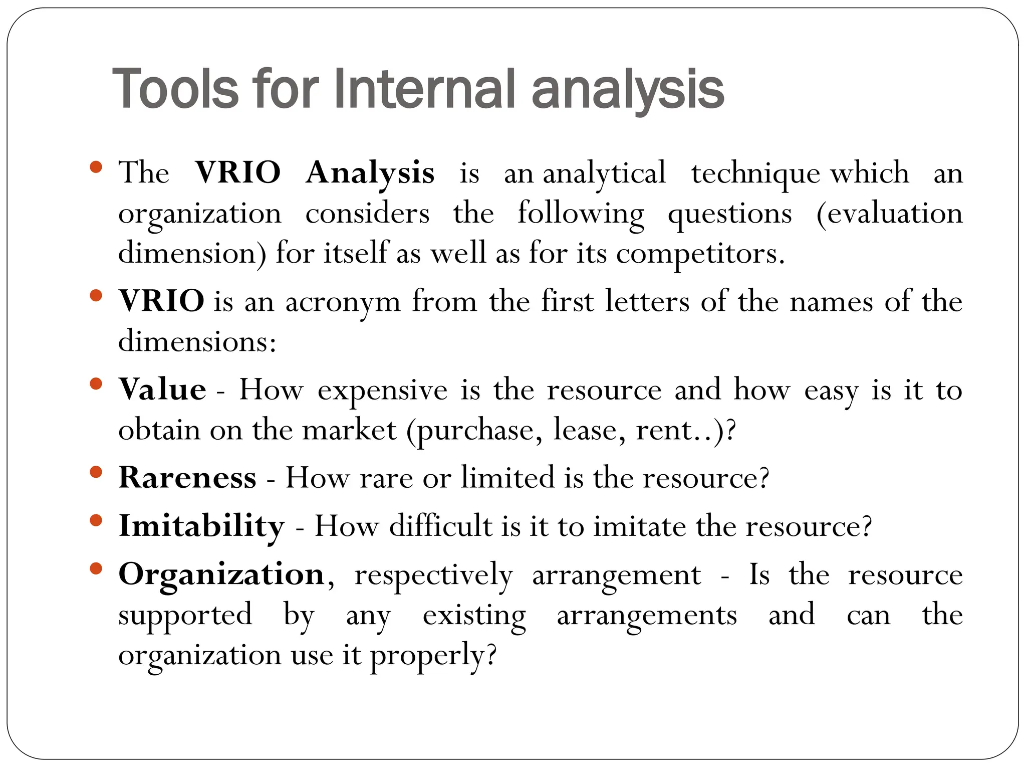 Tools for Internal analysis
 The VRIO Analysis is an analytical technique which an
organization considers the following questions (evaluation
dimension) for itself as well as for its competitors.
 VRIO is an acronym from the first letters of the names of the
dimensions:
 Value - How expensive is the resource and how easy is it to
obtain on the market (purchase, lease, rent..)?
 Rareness - How rare or limited is the resource?
 Imitability - How difficult is it to imitate the resource?
 Organization, respectively arrangement - Is the resource
supported by any existing arrangements and can the
organization use it properly?
 