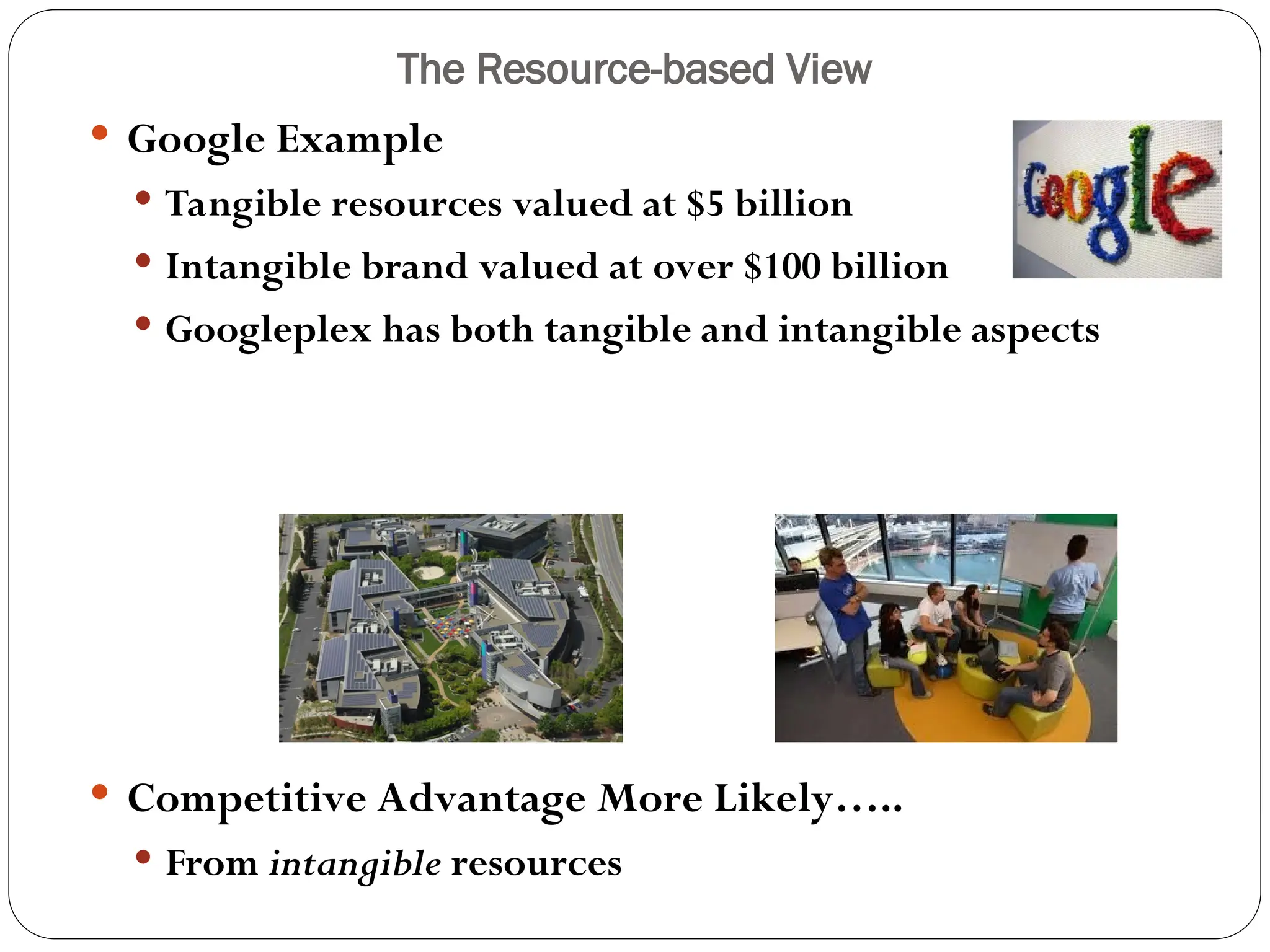 The Resource-based View
 Google Example
 Tangible resources valued at $5 billion
 Intangible brand valued at over $100 billion
 Googleplex has both tangible and intangible aspects
 Competitive Advantage More Likely…..
 From intangible resources
 