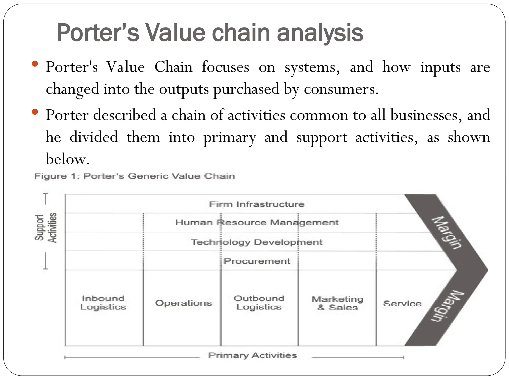 Porter’s Value chain analysis
 Porter's Value Chain focuses on systems, and how inputs are
changed into the outputs purchased by consumers.
 Porter described a chain of activities common to all businesses, and
he divided them into primary and support activities, as shown
below.
 