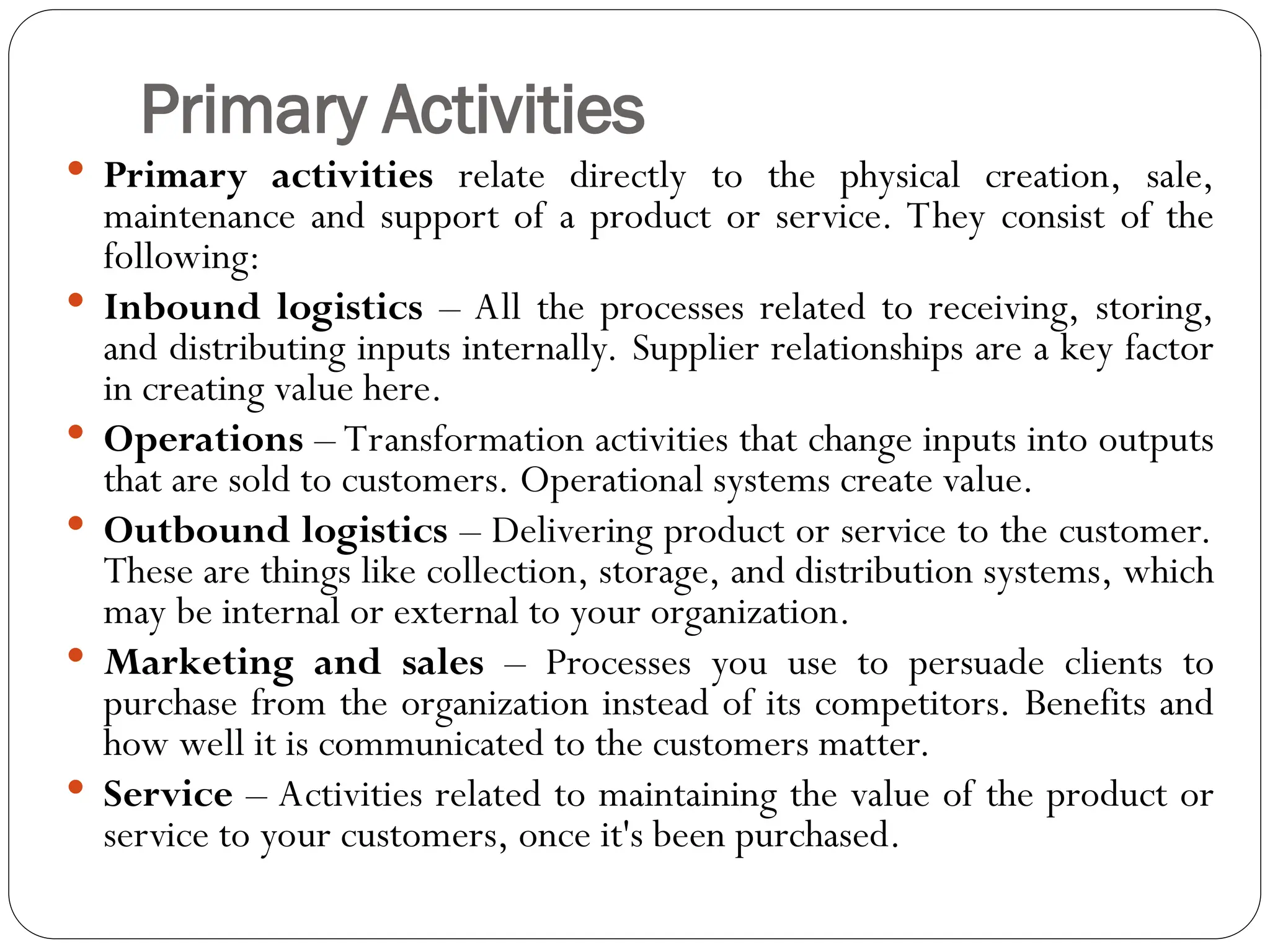 Primary Activities
 Primary activities relate directly to the physical creation, sale,
maintenance and support of a product or service. They consist of the
following:
 Inbound logistics – All the processes related to receiving, storing,
and distributing inputs internally. Supplier relationships are a key factor
in creating value here.
 Operations – Transformation activities that change inputs into outputs
that are sold to customers. Operational systems create value.
 Outbound logistics – Delivering product or service to the customer.
These are things like collection, storage, and distribution systems, which
may be internal or external to your organization.
 Marketing and sales – Processes you use to persuade clients to
purchase from the organization instead of its competitors. Benefits and
how well it is communicated to the customers matter.
 Service – Activities related to maintaining the value of the product or
service to your customers, once it's been purchased.
 