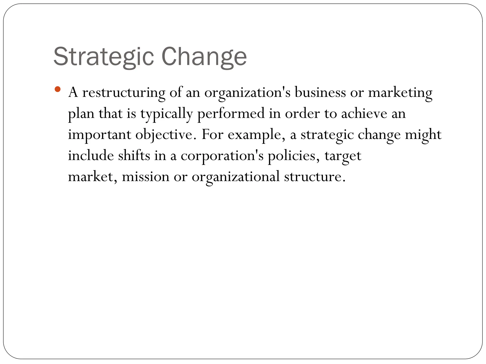 Strategic Change
 A restructuring of an organization's business or marketing
plan that is typically performed in order to achieve an
important objective. For example, a strategic change might
include shifts in a corporation's policies, target
market, mission or organizational structure.
 