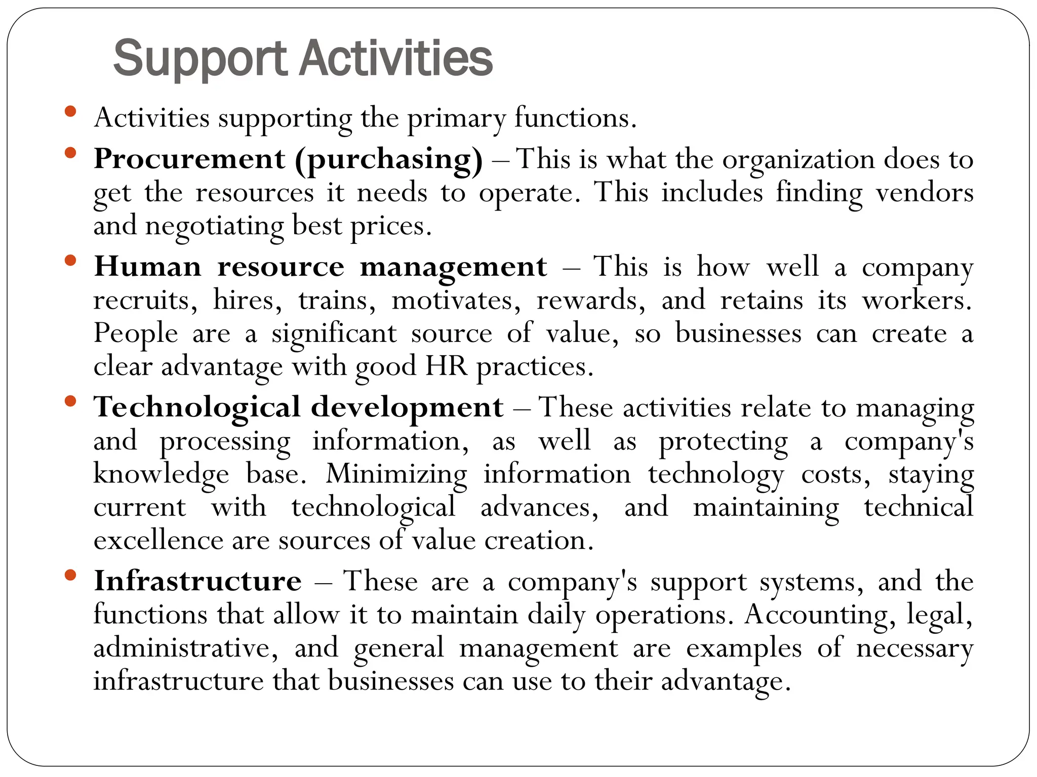 Support Activities
 Activities supporting the primary functions.
 Procurement (purchasing) – This is what the organization does to
get the resources it needs to operate. This includes finding vendors
and negotiating best prices.
 Human resource management – This is how well a company
recruits, hires, trains, motivates, rewards, and retains its workers.
People are a significant source of value, so businesses can create a
clear advantage with good HR practices.
 Technological development – These activities relate to managing
and processing information, as well as protecting a company's
knowledge base. Minimizing information technology costs, staying
current with technological advances, and maintaining technical
excellence are sources of value creation.
 Infrastructure – These are a company's support systems, and the
functions that allow it to maintain daily operations. Accounting, legal,
administrative, and general management are examples of necessary
infrastructure that businesses can use to their advantage.
 