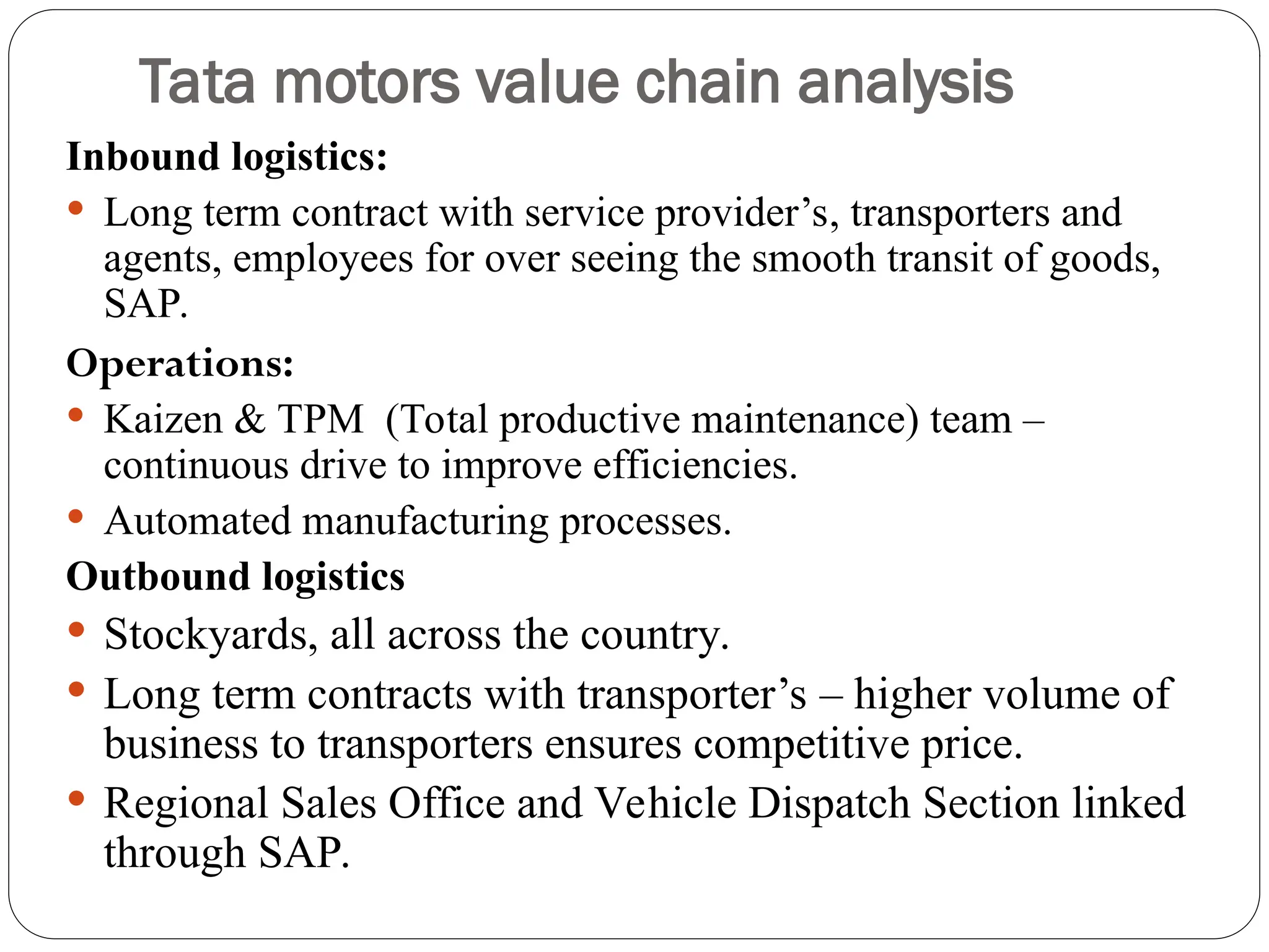 Tata motors value chain analysis
Inbound logistics:
 Long term contract with service provider’s, transporters and
agents, employees for over seeing the smooth transit of goods,
SAP.
Operations:
 Kaizen & TPM (Total productive maintenance) team –
continuous drive to improve efficiencies.
 Automated manufacturing processes.
Outbound logistics
 Stockyards, all across the country.
 Long term contracts with transporter’s – higher volume of
business to transporters ensures competitive price.
 Regional Sales Office and Vehicle Dispatch Section linked
through SAP.
 
