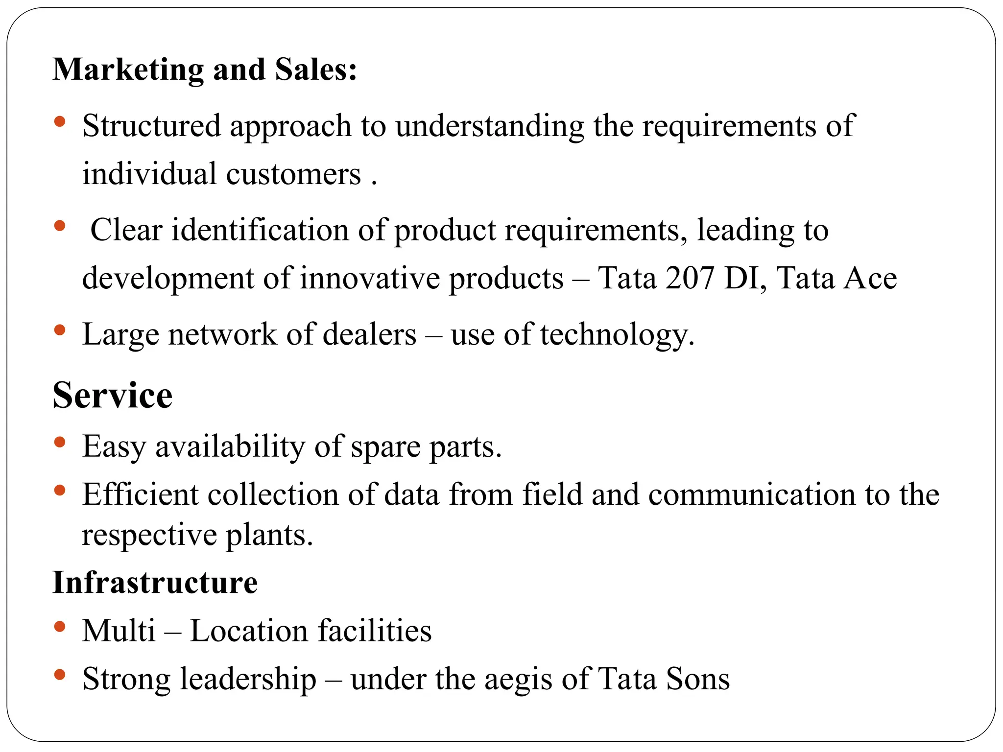 Marketing and Sales:
 Structured approach to understanding the requirements of
individual customers .
 Clear identification of product requirements, leading to
development of innovative products – Tata 207 DI, Tata Ace
 Large network of dealers – use of technology.
Service
 Easy availability of spare parts.
 Efficient collection of data from field and communication to the
respective plants.
Infrastructure
 Multi – Location facilities
 Strong leadership – under the aegis of Tata Sons
 