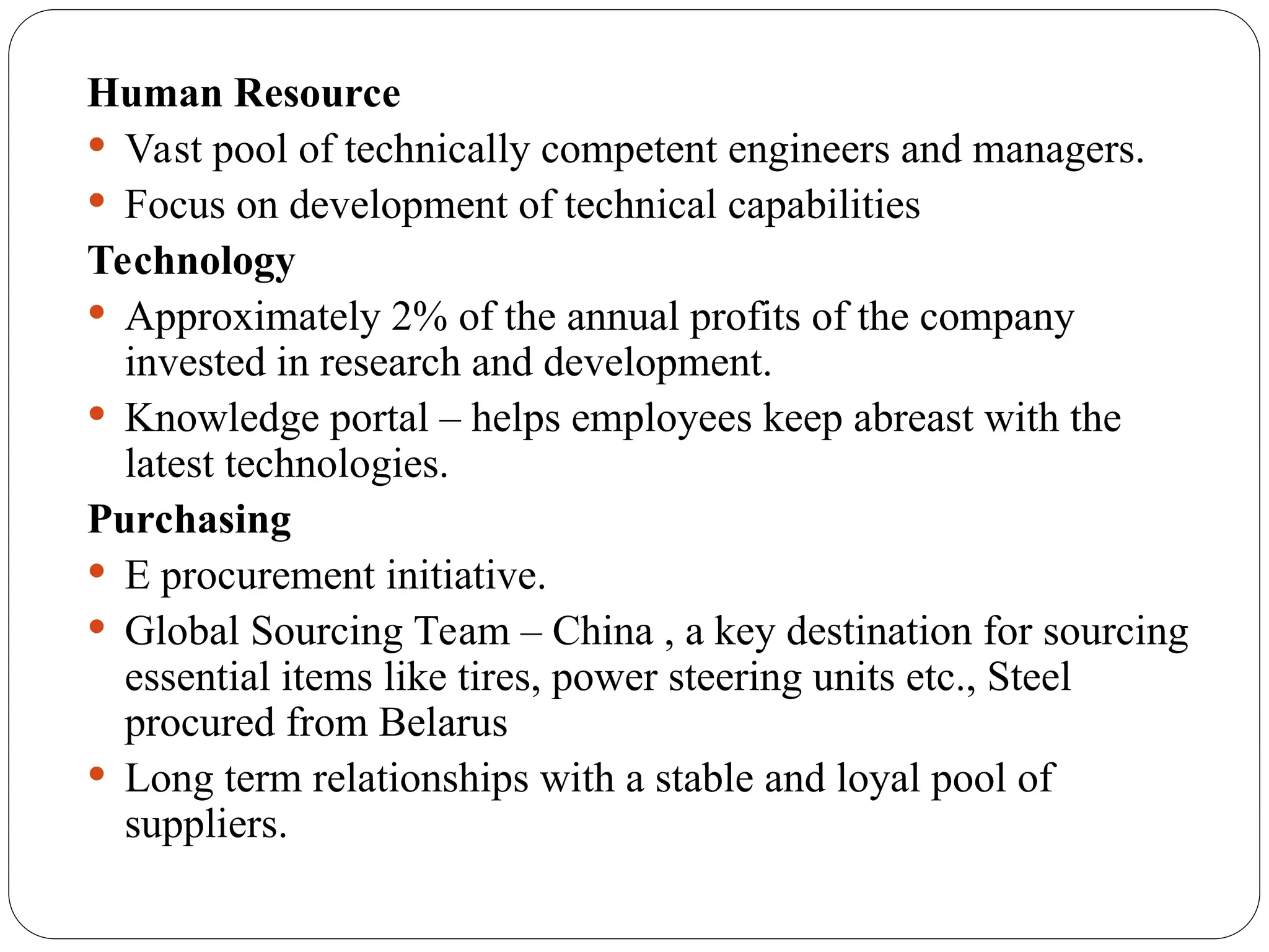 Human Resource
 Vast pool of technically competent engineers and managers.
 Focus on development of technical capabilities
Technology
 Approximately 2% of the annual profits of the company
invested in research and development.
 Knowledge portal – helps employees keep abreast with the
latest technologies.
Purchasing
 E procurement initiative.
 Global Sourcing Team – China , a key destination for sourcing
essential items like tires, power steering units etc., Steel
procured from Belarus
 Long term relationships with a stable and loyal pool of
suppliers.
 
