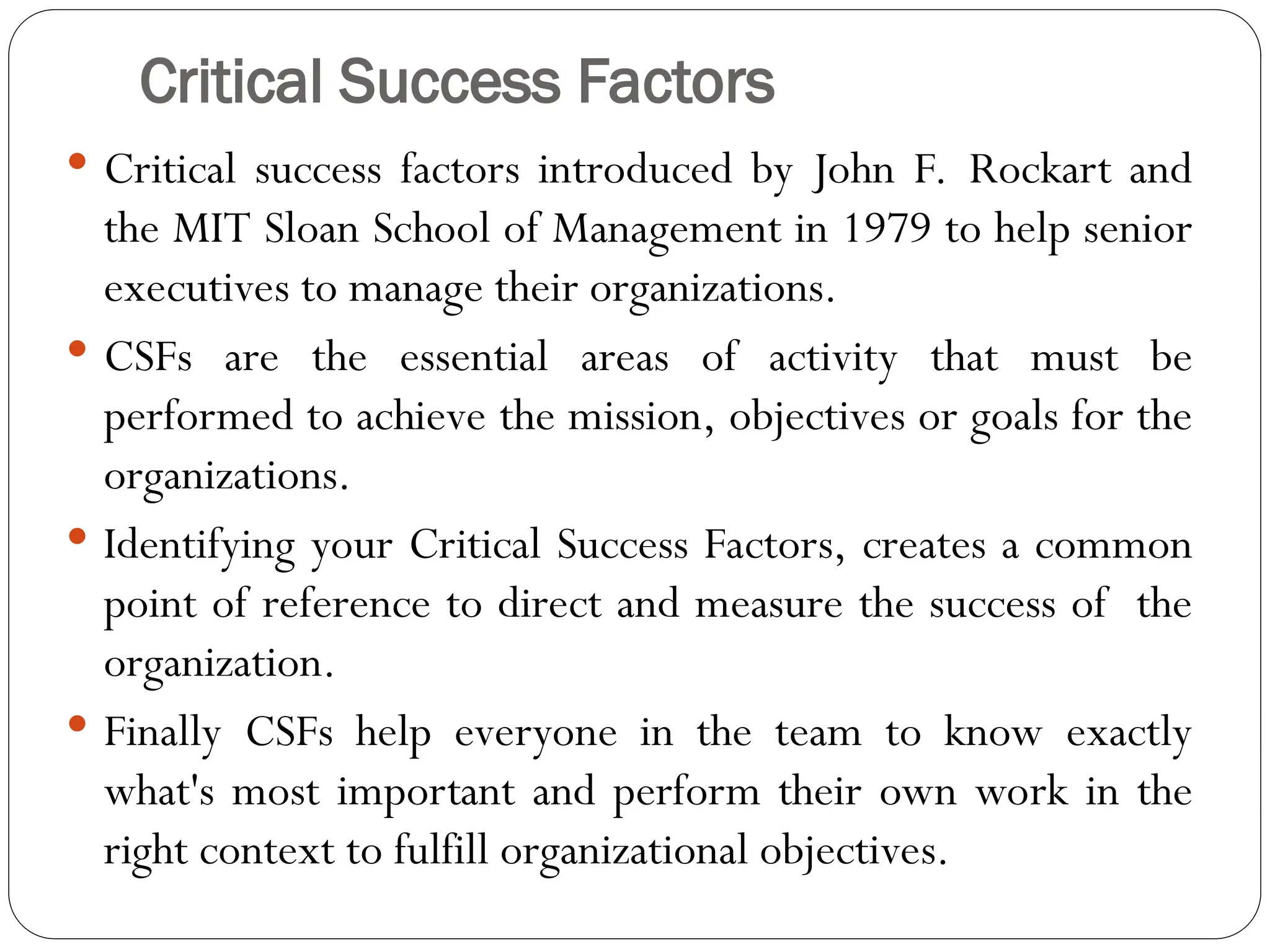 Critical Success Factors
 Critical success factors introduced by John F. Rockart and
the MIT Sloan School of Management in 1979 to help senior
executives to manage their organizations.
 CSFs are the essential areas of activity that must be
performed to achieve the mission, objectives or goals for the
organizations.
 Identifying your Critical Success Factors, creates a common
point of reference to direct and measure the success of the
organization.
 Finally CSFs help everyone in the team to know exactly
what's most important and perform their own work in the
right context to fulfill organizational objectives.
 