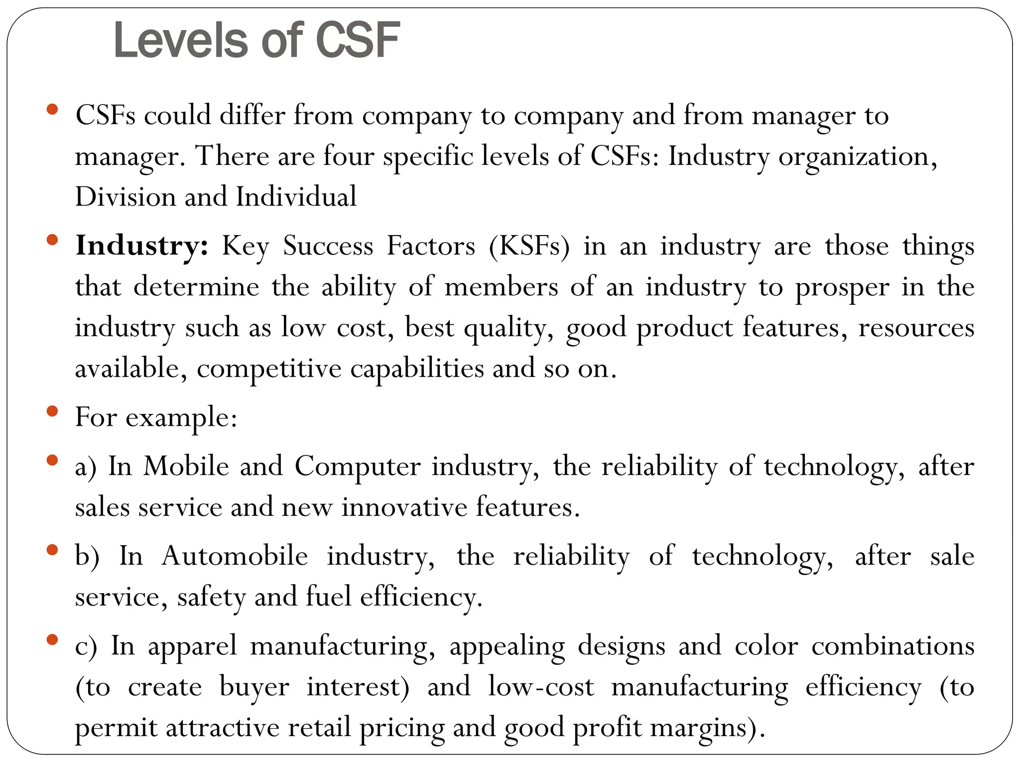 Levels of CSF
 CSFs could differ from company to company and from manager to
manager. There are four specific levels of CSFs: Industry organization,
Division and Individual
 Industry: Key Success Factors (KSFs) in an industry are those things
that determine the ability of members of an industry to prosper in the
industry such as low cost, best quality, good product features, resources
available, competitive capabilities and so on.
 For example:
 a) In Mobile and Computer industry, the reliability of technology, after
sales service and new innovative features.
 b) In Automobile industry, the reliability of technology, after sale
service, safety and fuel efficiency.
 c) In apparel manufacturing, appealing designs and color combinations
(to create buyer interest) and low-cost manufacturing efficiency (to
permit attractive retail pricing and good profit margins).
 