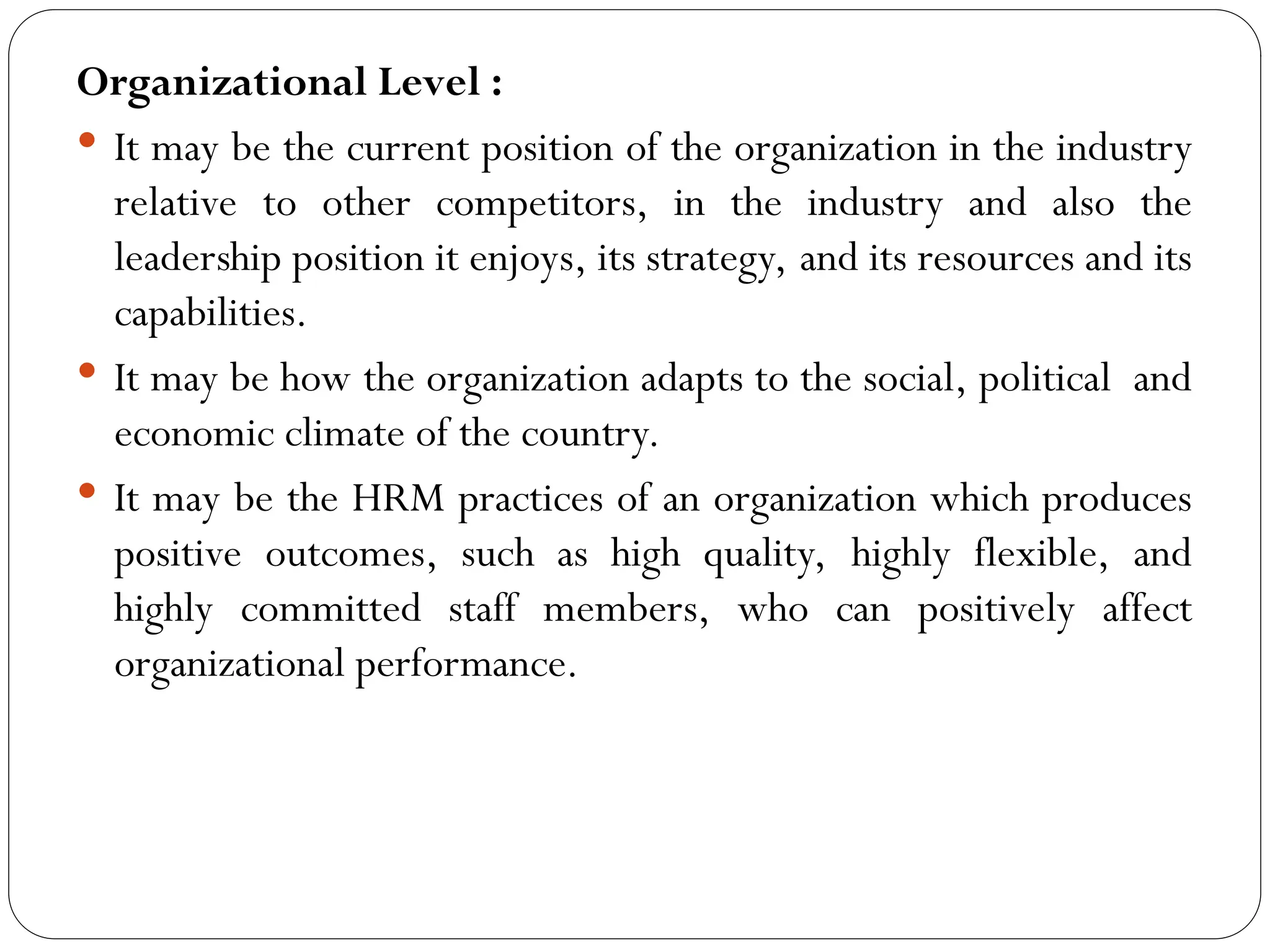 Organizational Level :
 It may be the current position of the organization in the industry
relative to other competitors, in the industry and also the
leadership position it enjoys, its strategy, and its resources and its
capabilities.
 It may be how the organization adapts to the social, political and
economic climate of the country.
 It may be the HRM practices of an organization which produces
positive outcomes, such as high quality, highly flexible, and
highly committed staff members, who can positively affect
organizational performance.
 