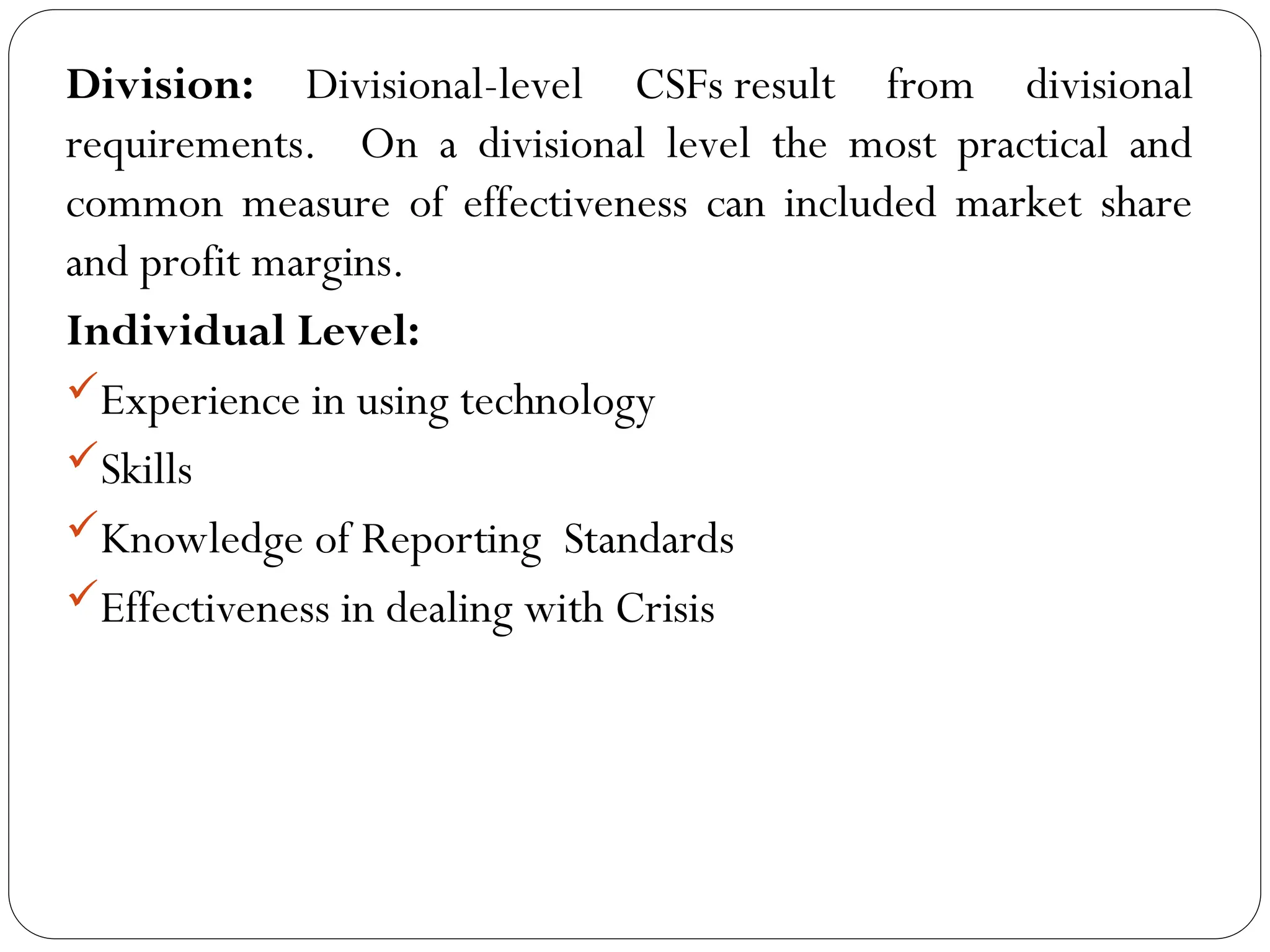 Division: Divisional-level CSFs result from divisional
requirements. On a divisional level the most practical and
common measure of effectiveness can included market share
and profit margins.
Individual Level:
Experience in using technology
Skills
Knowledge of Reporting Standards
Effectiveness in dealing with Crisis
 