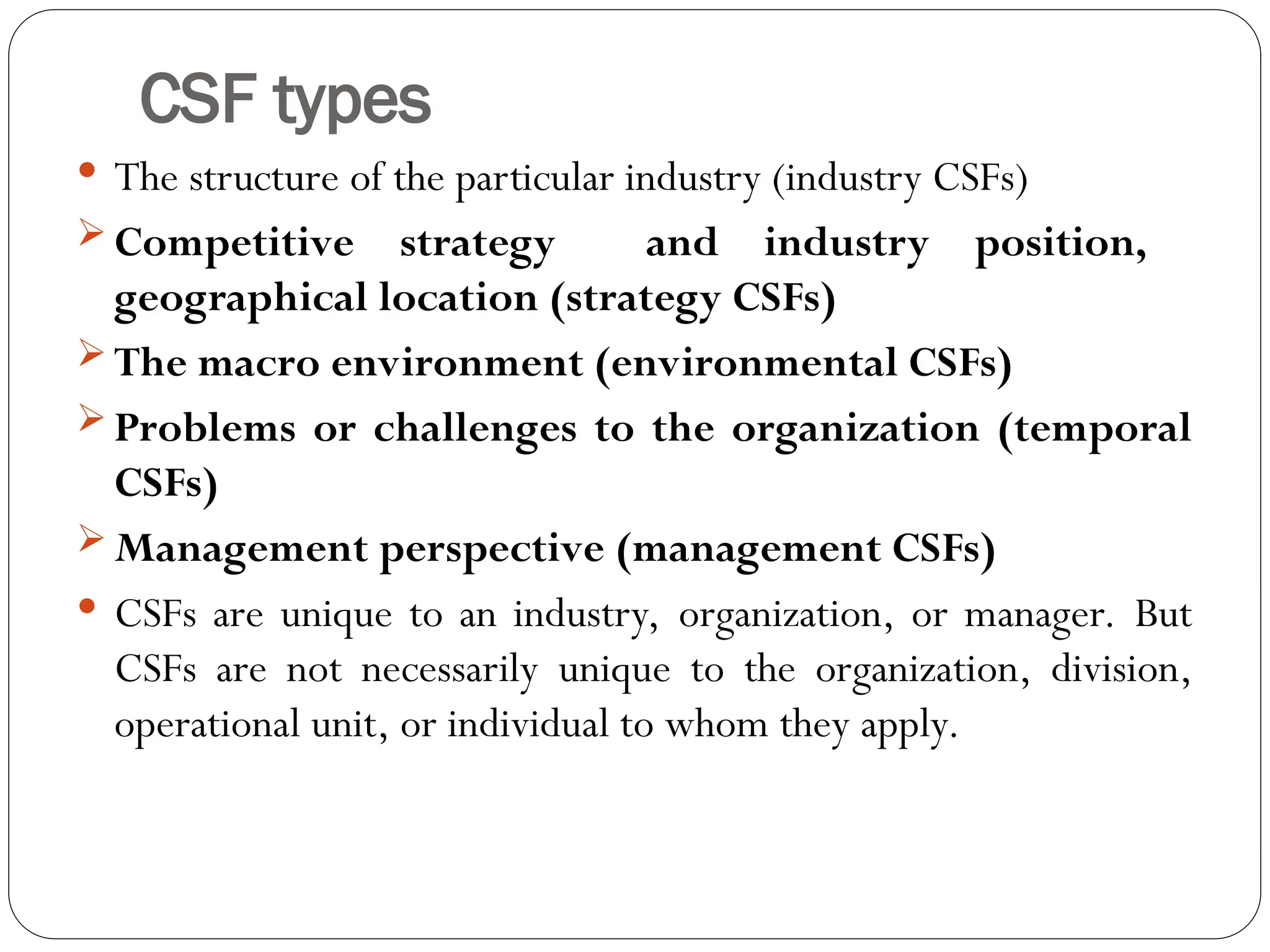 CSF types
 The structure of the particular industry (industry CSFs)
 Competitive strategy and industry position,
geographical location (strategy CSFs)
 The macro environment (environmental CSFs)
 Problems or challenges to the organization (temporal
CSFs)
 Management perspective (management CSFs)
 CSFs are unique to an industry, organization, or manager. But
CSFs are not necessarily unique to the organization, division,
operational unit, or individual to whom they apply.
 