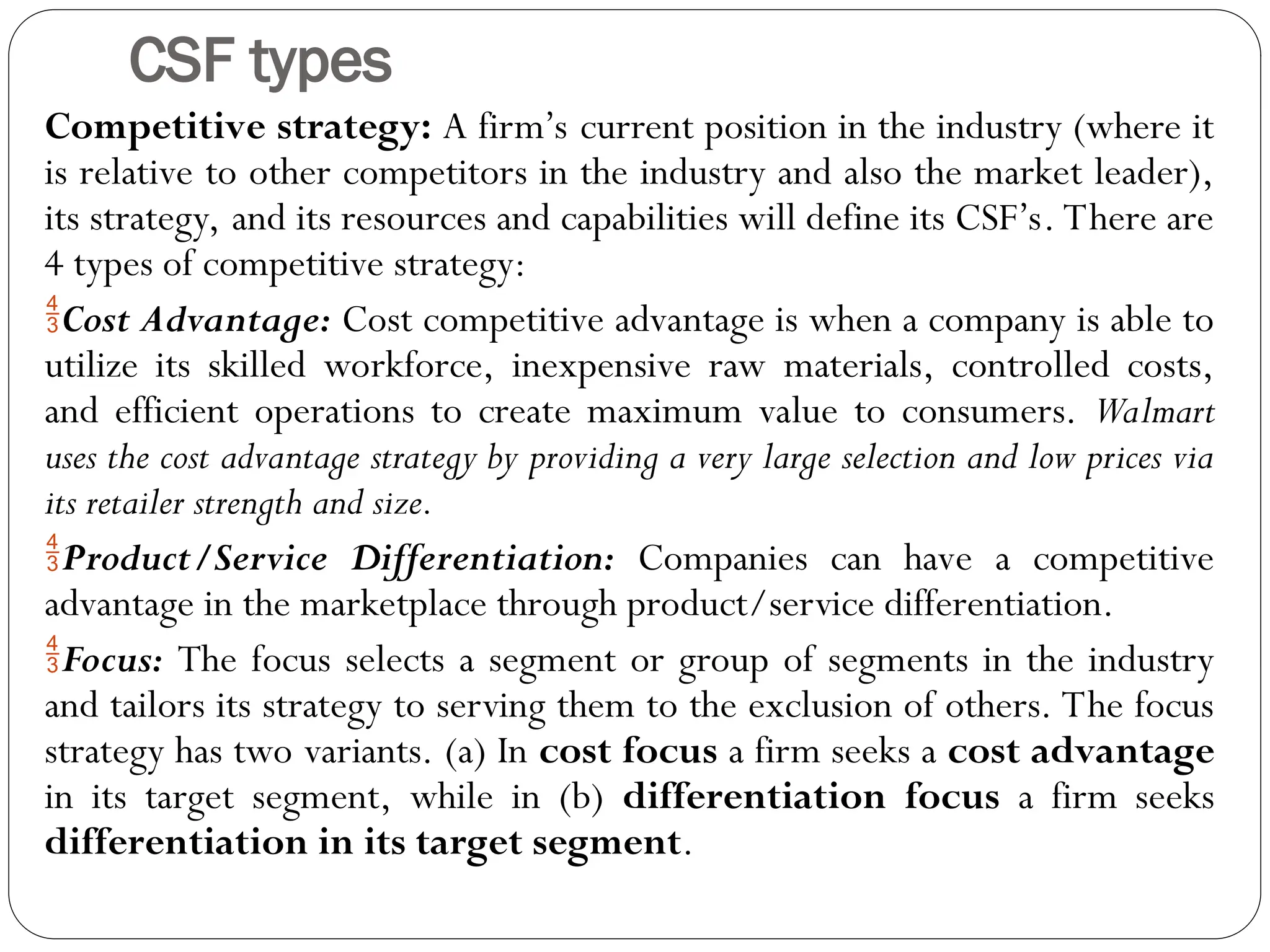 CSF types
Competitive strategy: A firm’s current position in the industry (where it
is relative to other competitors in the industry and also the market leader),
its strategy, and its resources and capabilities will define its CSF’s. There are
4 types of competitive strategy:
Cost Advantage: Cost competitive advantage is when a company is able to
utilize its skilled workforce, inexpensive raw materials, controlled costs,
and efficient operations to create maximum value to consumers. Walmart
uses the cost advantage strategy by providing a very large selection and low prices via
its retailer strength and size.
Product/Service Differentiation: Companies can have a competitive
advantage in the marketplace through product/service differentiation.
Focus: The focus selects a segment or group of segments in the industry
and tailors its strategy to serving them to the exclusion of others. The focus
strategy has two variants. (a) In cost focus a firm seeks a cost advantage
in its target segment, while in (b) differentiation focus a firm seeks
differentiation in its target segment.
 