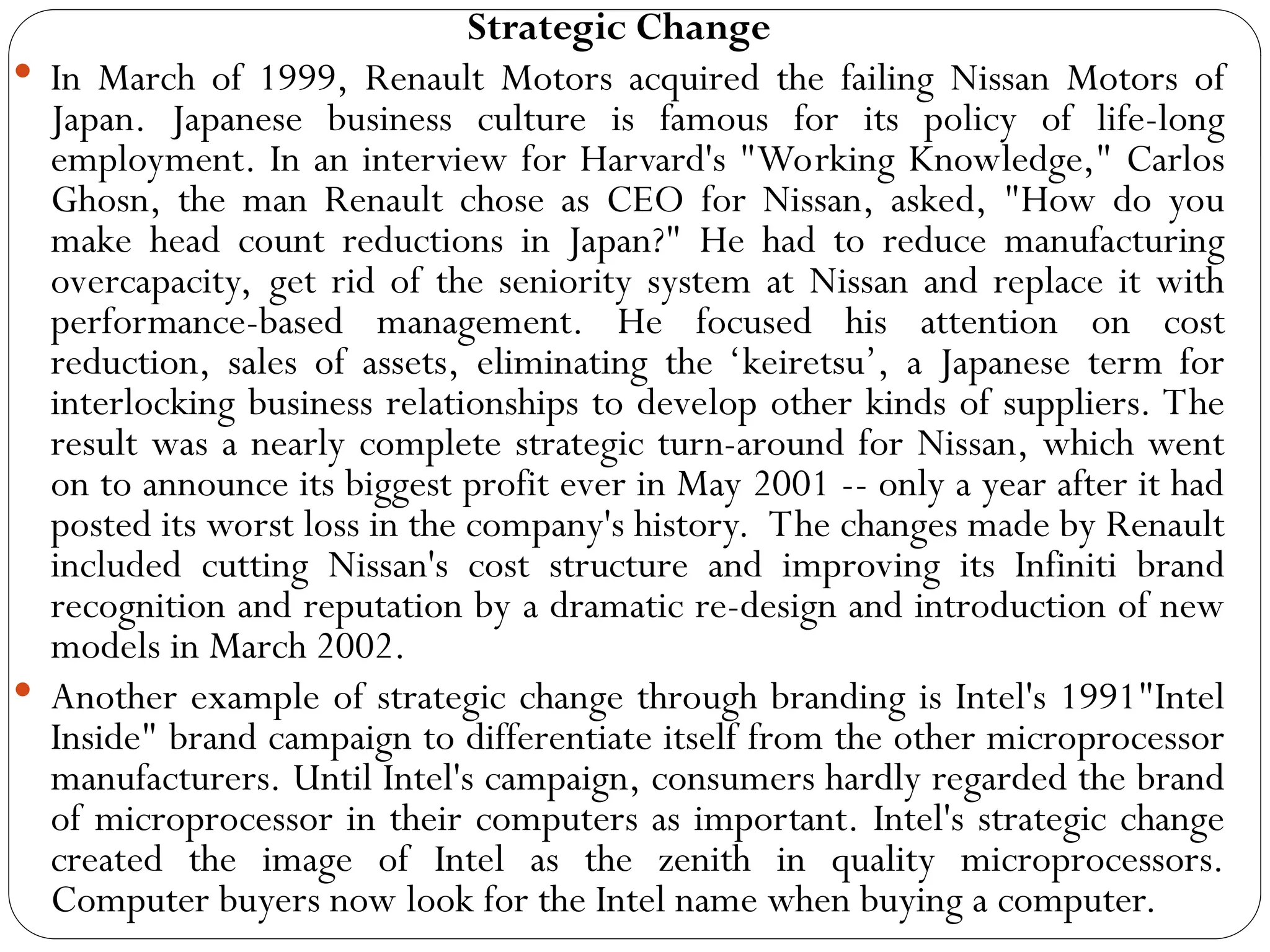 Strategic Change
 In March of 1999, Renault Motors acquired the failing Nissan Motors of
Japan. Japanese business culture is famous for its policy of life-long
employment. In an interview for Harvard's "Working Knowledge," Carlos
Ghosn, the man Renault chose as CEO for Nissan, asked, "How do you
make head count reductions in Japan?" He had to reduce manufacturing
overcapacity, get rid of the seniority system at Nissan and replace it with
performance-based management. He focused his attention on cost
reduction, sales of assets, eliminating the ‘keiretsu’, a Japanese term for
interlocking business relationships to develop other kinds of suppliers. The
result was a nearly complete strategic turn-around for Nissan, which went
on to announce its biggest profit ever in May 2001 -- only a year after it had
posted its worst loss in the company's history. The changes made by Renault
included cutting Nissan's cost structure and improving its Infiniti brand
recognition and reputation by a dramatic re-design and introduction of new
models in March 2002.
 Another example of strategic change through branding is Intel's 1991"Intel
Inside" brand campaign to differentiate itself from the other microprocessor
manufacturers. Until Intel's campaign, consumers hardly regarded the brand
of microprocessor in their computers as important. Intel's strategic change
created the image of Intel as the zenith in quality microprocessors.
Computer buyers now look for the Intel name when buying a computer.
 