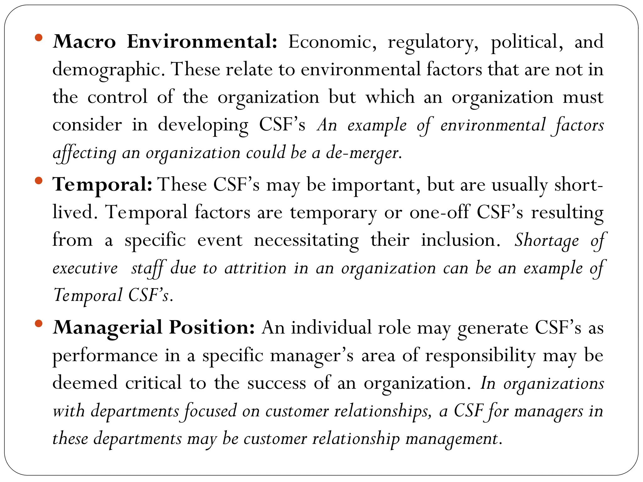  Macro Environmental: Economic, regulatory, political, and
demographic. These relate to environmental factors that are not in
the control of the organization but which an organization must
consider in developing CSF’s An example of environmental factors
affecting an organization could be a de-merger.
 Temporal: These CSF’s may be important, but are usually short-
lived. Temporal factors are temporary or one-off CSF’s resulting
from a specific event necessitating their inclusion. Shortage of
executive staff due to attrition in an organization can be an example of
Temporal CSF’s.
 Managerial Position: An individual role may generate CSF’s as
performance in a specific manager’s area of responsibility may be
deemed critical to the success of an organization. In organizations
with departments focused on customer relationships, a CSF for managers in
these departments may be customer relationship management.
 