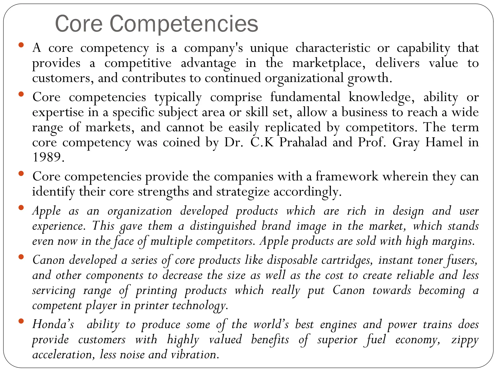 Core Competencies
 A core competency is a company's unique characteristic or capability that
provides a competitive advantage in the marketplace, delivers value to
customers, and contributes to continued organizational growth.
 Core competencies typically comprise fundamental knowledge, ability or
expertise in a specific subject area or skill set, allow a business to reach a wide
range of markets, and cannot be easily replicated by competitors. The term
core competency was coined by Dr. C.K Prahalad and Prof. Gray Hamel in
1989.
 Core competencies provide the companies with a framework wherein they can
identify their core strengths and strategize accordingly.
 Apple as an organization developed products which are rich in design and user
experience. This gave them a distinguished brand image in the market, which stands
even now in the face of multiple competitors. Apple products are sold with high margins.
 Canon developed a series of core products like disposable cartridges, instant toner fusers,
and other components to decrease the size as well as the cost to create reliable and less
servicing range of printing products which really put Canon towards becoming a
competent player in printer technology.
 Honda’s ability to produce some of the world’s best engines and power trains does
provide customers with highly valued benefits of superior fuel economy, zippy
acceleration, less noise and vibration.
 