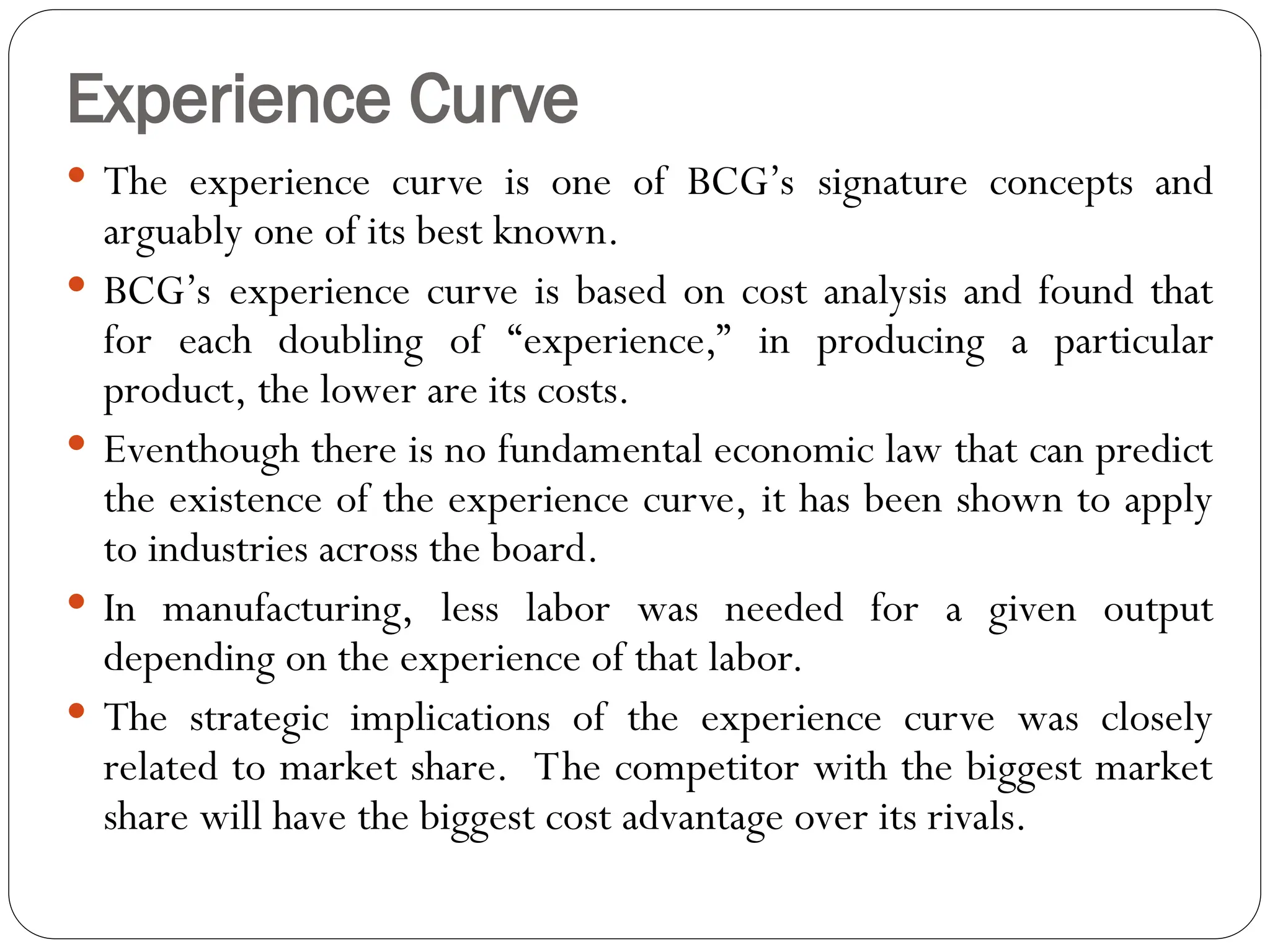 Experience Curve
 The experience curve is one of BCG’s signature concepts and
arguably one of its best known.
 BCG’s experience curve is based on cost analysis and found that
for each doubling of “experience,” in producing a particular
product, the lower are its costs.
 Eventhough there is no fundamental economic law that can predict
the existence of the experience curve, it has been shown to apply
to industries across the board.
 In manufacturing, less labor was needed for a given output
depending on the experience of that labor.
 The strategic implications of the experience curve was closely
related to market share. The competitor with the biggest market
share will have the biggest cost advantage over its rivals.
 